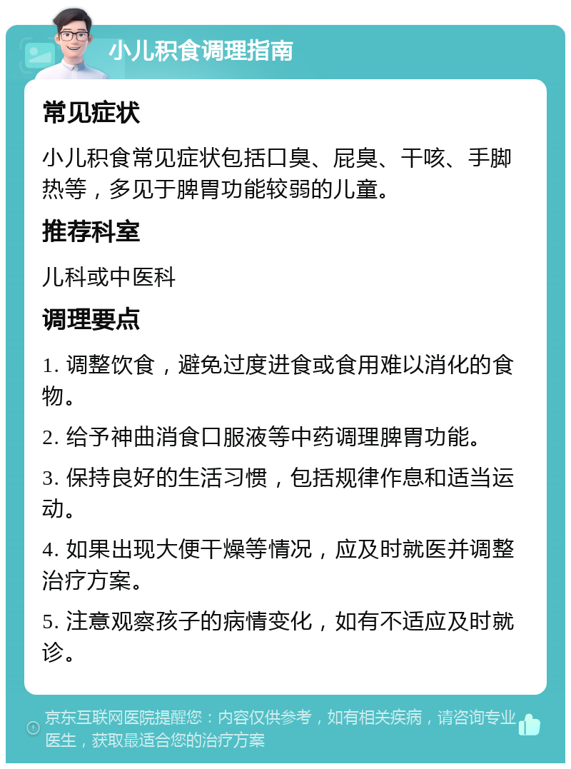 小儿积食调理指南 常见症状 小儿积食常见症状包括口臭、屁臭、干咳、手脚热等，多见于脾胃功能较弱的儿童。 推荐科室 儿科或中医科 调理要点 1. 调整饮食，避免过度进食或食用难以消化的食物。 2. 给予神曲消食口服液等中药调理脾胃功能。 3. 保持良好的生活习惯，包括规律作息和适当运动。 4. 如果出现大便干燥等情况，应及时就医并调整治疗方案。 5. 注意观察孩子的病情变化，如有不适应及时就诊。