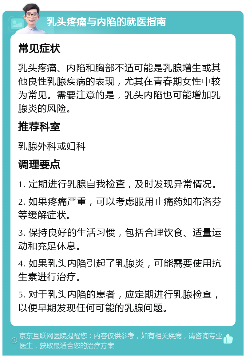 乳头疼痛与内陷的就医指南 常见症状 乳头疼痛、内陷和胸部不适可能是乳腺增生或其他良性乳腺疾病的表现，尤其在青春期女性中较为常见。需要注意的是，乳头内陷也可能增加乳腺炎的风险。 推荐科室 乳腺外科或妇科 调理要点 1. 定期进行乳腺自我检查，及时发现异常情况。 2. 如果疼痛严重，可以考虑服用止痛药如布洛芬等缓解症状。 3. 保持良好的生活习惯，包括合理饮食、适量运动和充足休息。 4. 如果乳头内陷引起了乳腺炎，可能需要使用抗生素进行治疗。 5. 对于乳头内陷的患者，应定期进行乳腺检查，以便早期发现任何可能的乳腺问题。