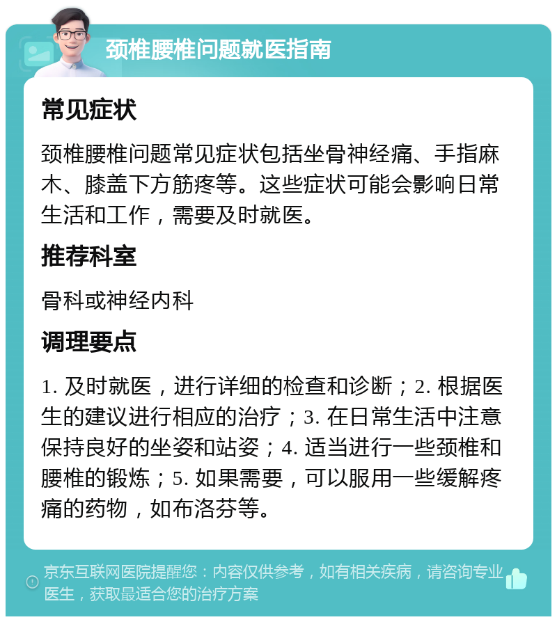 颈椎腰椎问题就医指南 常见症状 颈椎腰椎问题常见症状包括坐骨神经痛、手指麻木、膝盖下方筋疼等。这些症状可能会影响日常生活和工作，需要及时就医。 推荐科室 骨科或神经内科 调理要点 1. 及时就医，进行详细的检查和诊断；2. 根据医生的建议进行相应的治疗；3. 在日常生活中注意保持良好的坐姿和站姿；4. 适当进行一些颈椎和腰椎的锻炼；5. 如果需要，可以服用一些缓解疼痛的药物，如布洛芬等。