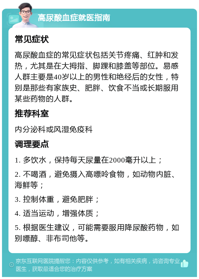 高尿酸血症就医指南 常见症状 高尿酸血症的常见症状包括关节疼痛、红肿和发热，尤其是在大拇指、脚踝和膝盖等部位。易感人群主要是40岁以上的男性和绝经后的女性，特别是那些有家族史、肥胖、饮食不当或长期服用某些药物的人群。 推荐科室 内分泌科或风湿免疫科 调理要点 1. 多饮水，保持每天尿量在2000毫升以上； 2. 不喝酒，避免摄入高嘌呤食物，如动物内脏、海鲜等； 3. 控制体重，避免肥胖； 4. 适当运动，增强体质； 5. 根据医生建议，可能需要服用降尿酸药物，如别嘌醇、非布司他等。