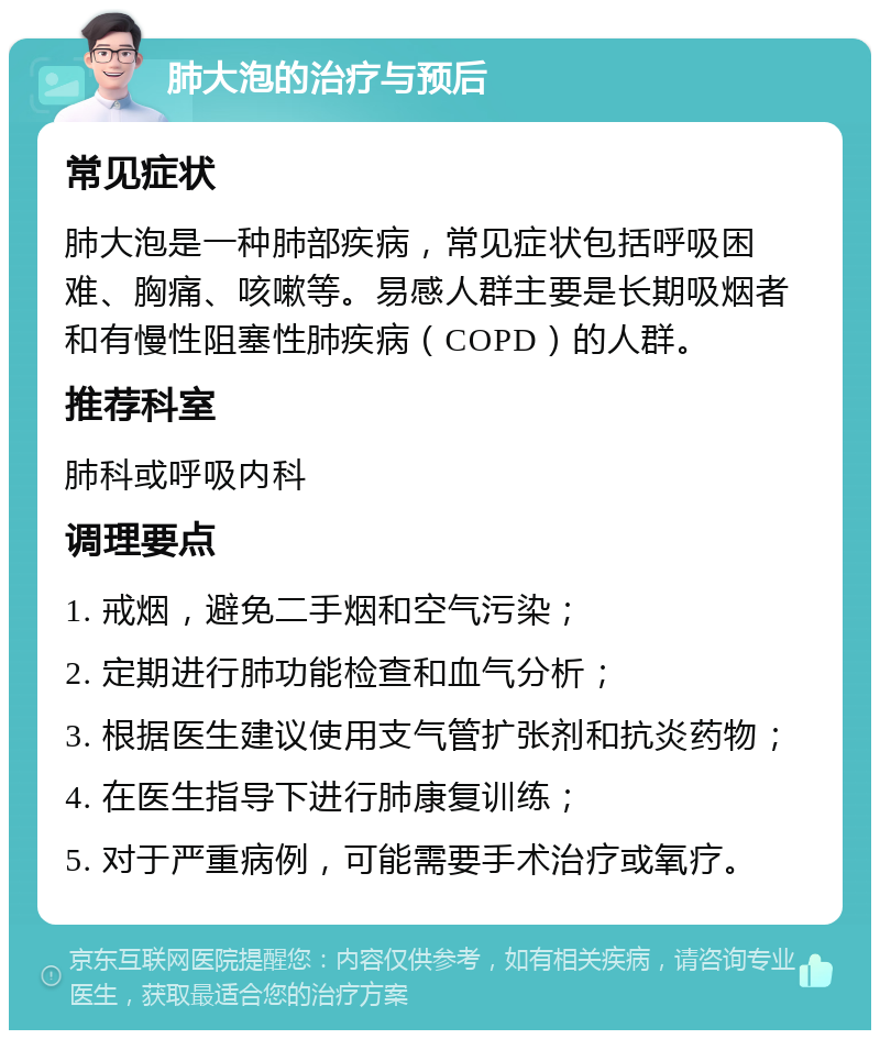 肺大泡的治疗与预后 常见症状 肺大泡是一种肺部疾病，常见症状包括呼吸困难、胸痛、咳嗽等。易感人群主要是长期吸烟者和有慢性阻塞性肺疾病（COPD）的人群。 推荐科室 肺科或呼吸内科 调理要点 1. 戒烟，避免二手烟和空气污染； 2. 定期进行肺功能检查和血气分析； 3. 根据医生建议使用支气管扩张剂和抗炎药物； 4. 在医生指导下进行肺康复训练； 5. 对于严重病例，可能需要手术治疗或氧疗。