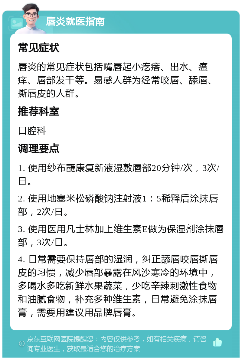 唇炎就医指南 常见症状 唇炎的常见症状包括嘴唇起小疙瘩、出水、瘙痒、唇部发干等。易感人群为经常咬唇、舔唇、撕唇皮的人群。 推荐科室 口腔科 调理要点 1. 使用纱布蘸康复新液湿敷唇部20分钟/次，3次/日。 2. 使用地塞米松磷酸钠注射液1：5稀释后涂抹唇部，2次/日。 3. 使用医用凡士林加上维生素E做为保湿剂涂抹唇部，3次/日。 4. 日常需要保持唇部的湿润，纠正舔唇咬唇撕唇皮的习惯，减少唇部暴露在风沙寒冷的环境中，多喝水多吃新鲜水果蔬菜，少吃辛辣刺激性食物和油腻食物，补充多种维生素，日常避免涂抹唇膏，需要用建议用品牌唇膏。