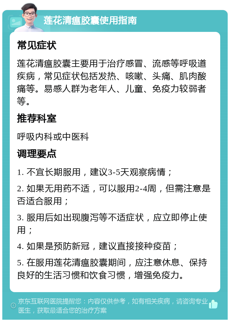 莲花清瘟胶囊使用指南 常见症状 莲花清瘟胶囊主要用于治疗感冒、流感等呼吸道疾病，常见症状包括发热、咳嗽、头痛、肌肉酸痛等。易感人群为老年人、儿童、免疫力较弱者等。 推荐科室 呼吸内科或中医科 调理要点 1. 不宜长期服用，建议3-5天观察病情； 2. 如果无用药不适，可以服用2-4周，但需注意是否适合服用； 3. 服用后如出现腹泻等不适症状，应立即停止使用； 4. 如果是预防新冠，建议直接接种疫苗； 5. 在服用莲花清瘟胶囊期间，应注意休息、保持良好的生活习惯和饮食习惯，增强免疫力。