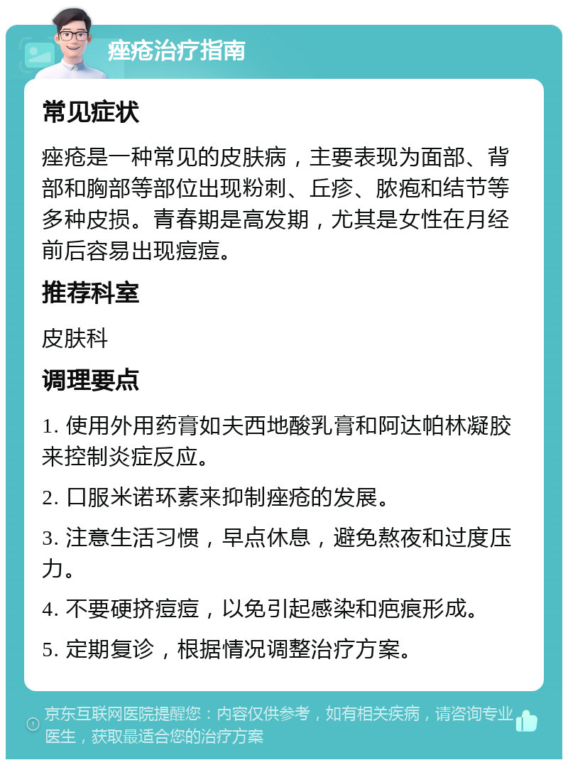 痤疮治疗指南 常见症状 痤疮是一种常见的皮肤病，主要表现为面部、背部和胸部等部位出现粉刺、丘疹、脓疱和结节等多种皮损。青春期是高发期，尤其是女性在月经前后容易出现痘痘。 推荐科室 皮肤科 调理要点 1. 使用外用药膏如夫西地酸乳膏和阿达帕林凝胶来控制炎症反应。 2. 口服米诺环素来抑制痤疮的发展。 3. 注意生活习惯，早点休息，避免熬夜和过度压力。 4. 不要硬挤痘痘，以免引起感染和疤痕形成。 5. 定期复诊，根据情况调整治疗方案。