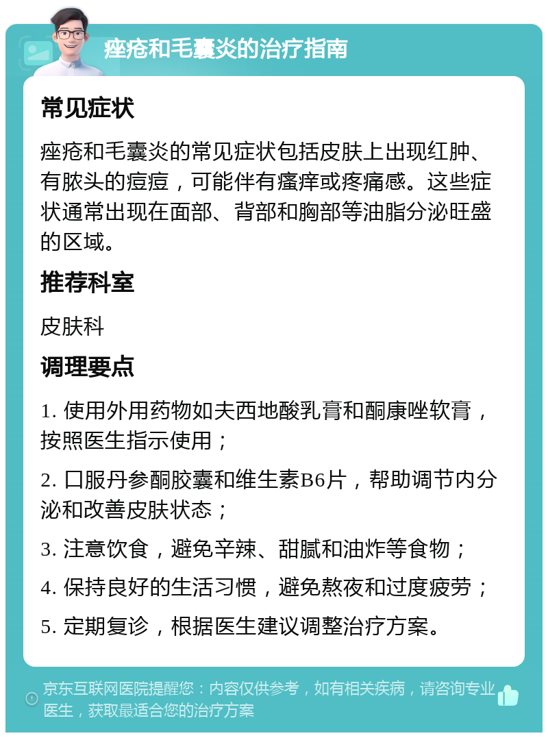 痤疮和毛囊炎的治疗指南 常见症状 痤疮和毛囊炎的常见症状包括皮肤上出现红肿、有脓头的痘痘，可能伴有瘙痒或疼痛感。这些症状通常出现在面部、背部和胸部等油脂分泌旺盛的区域。 推荐科室 皮肤科 调理要点 1. 使用外用药物如夫西地酸乳膏和酮康唑软膏，按照医生指示使用； 2. 口服丹参酮胶囊和维生素B6片，帮助调节内分泌和改善皮肤状态； 3. 注意饮食，避免辛辣、甜腻和油炸等食物； 4. 保持良好的生活习惯，避免熬夜和过度疲劳； 5. 定期复诊，根据医生建议调整治疗方案。