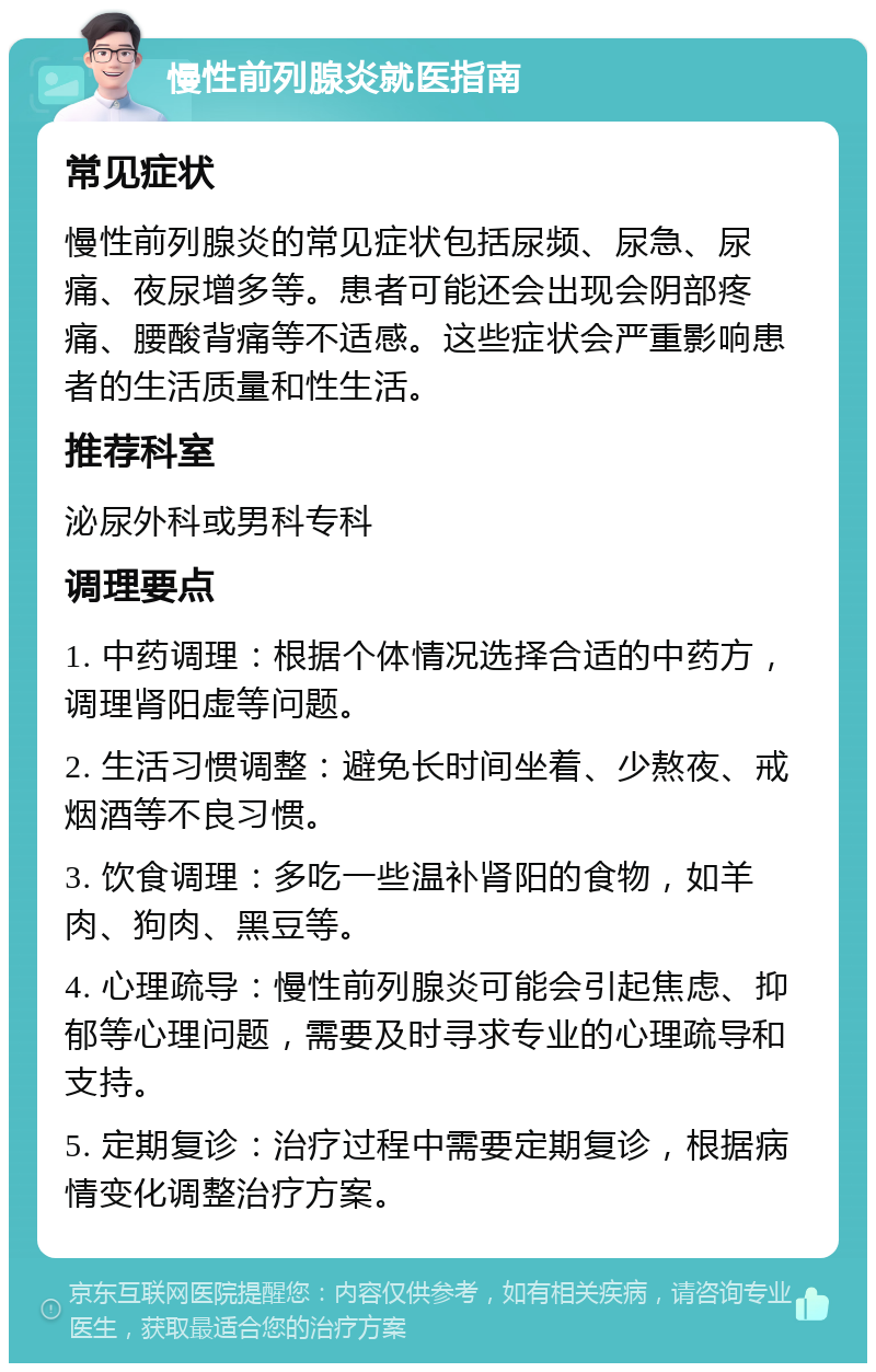 慢性前列腺炎就医指南 常见症状 慢性前列腺炎的常见症状包括尿频、尿急、尿痛、夜尿增多等。患者可能还会出现会阴部疼痛、腰酸背痛等不适感。这些症状会严重影响患者的生活质量和性生活。 推荐科室 泌尿外科或男科专科 调理要点 1. 中药调理：根据个体情况选择合适的中药方，调理肾阳虚等问题。 2. 生活习惯调整：避免长时间坐着、少熬夜、戒烟酒等不良习惯。 3. 饮食调理：多吃一些温补肾阳的食物，如羊肉、狗肉、黑豆等。 4. 心理疏导：慢性前列腺炎可能会引起焦虑、抑郁等心理问题，需要及时寻求专业的心理疏导和支持。 5. 定期复诊：治疗过程中需要定期复诊，根据病情变化调整治疗方案。