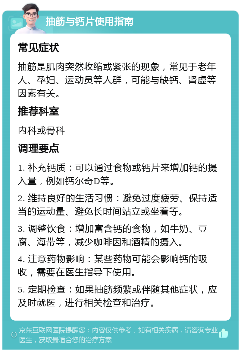 抽筋与钙片使用指南 常见症状 抽筋是肌肉突然收缩或紧张的现象，常见于老年人、孕妇、运动员等人群，可能与缺钙、肾虚等因素有关。 推荐科室 内科或骨科 调理要点 1. 补充钙质：可以通过食物或钙片来增加钙的摄入量，例如钙尔奇D等。 2. 维持良好的生活习惯：避免过度疲劳、保持适当的运动量、避免长时间站立或坐着等。 3. 调整饮食：增加富含钙的食物，如牛奶、豆腐、海带等，减少咖啡因和酒精的摄入。 4. 注意药物影响：某些药物可能会影响钙的吸收，需要在医生指导下使用。 5. 定期检查：如果抽筋频繁或伴随其他症状，应及时就医，进行相关检查和治疗。