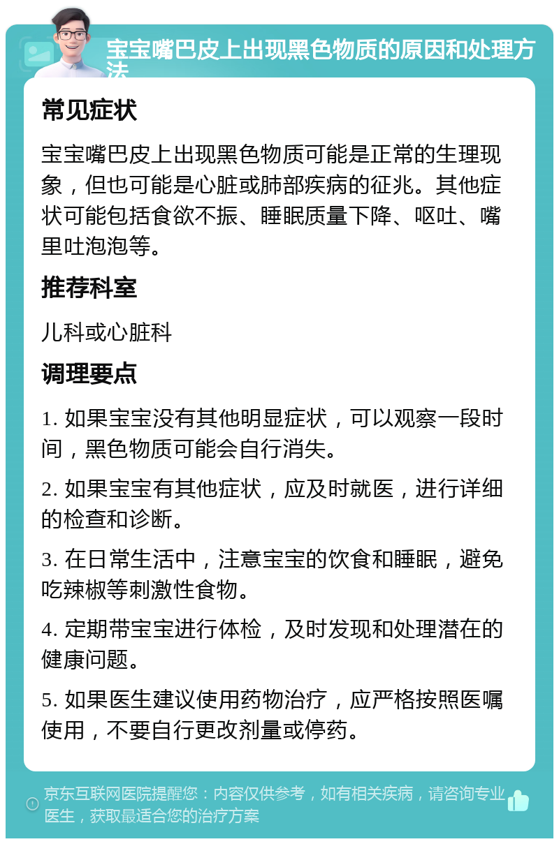 宝宝嘴巴皮上出现黑色物质的原因和处理方法 常见症状 宝宝嘴巴皮上出现黑色物质可能是正常的生理现象，但也可能是心脏或肺部疾病的征兆。其他症状可能包括食欲不振、睡眠质量下降、呕吐、嘴里吐泡泡等。 推荐科室 儿科或心脏科 调理要点 1. 如果宝宝没有其他明显症状，可以观察一段时间，黑色物质可能会自行消失。 2. 如果宝宝有其他症状，应及时就医，进行详细的检查和诊断。 3. 在日常生活中，注意宝宝的饮食和睡眠，避免吃辣椒等刺激性食物。 4. 定期带宝宝进行体检，及时发现和处理潜在的健康问题。 5. 如果医生建议使用药物治疗，应严格按照医嘱使用，不要自行更改剂量或停药。