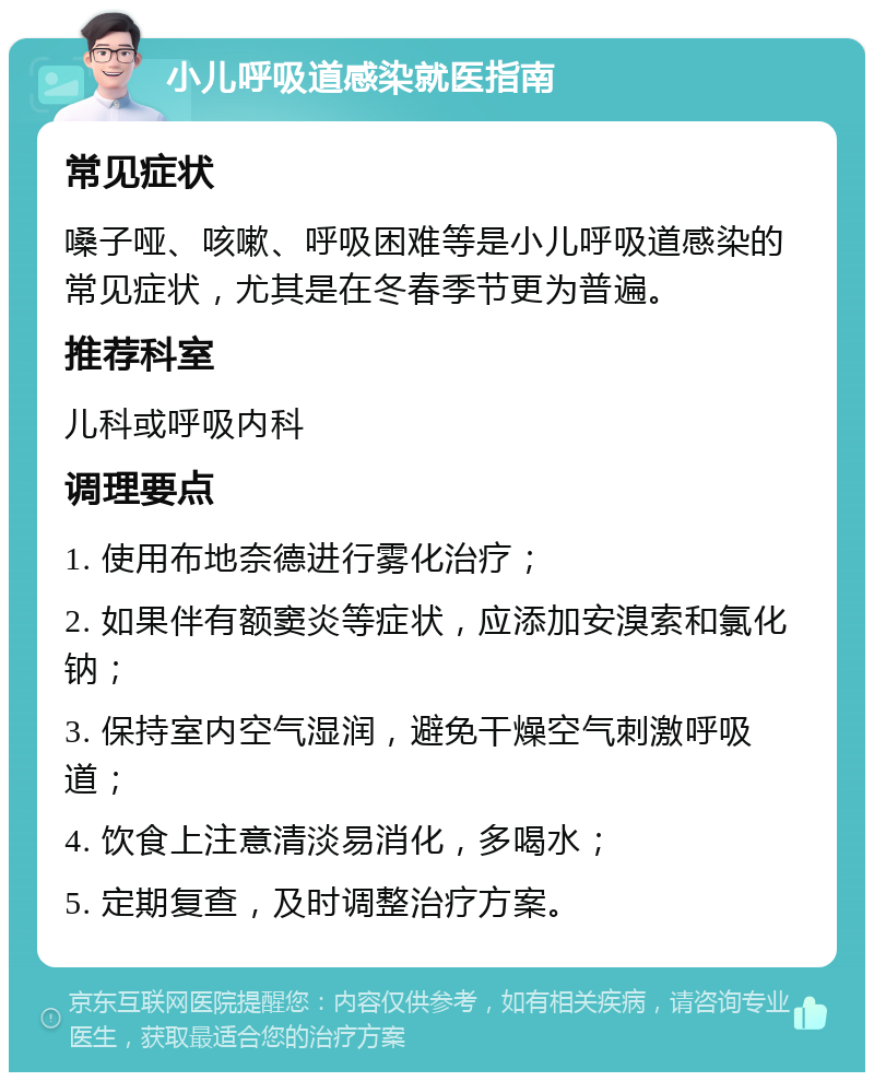 小儿呼吸道感染就医指南 常见症状 嗓子哑、咳嗽、呼吸困难等是小儿呼吸道感染的常见症状，尤其是在冬春季节更为普遍。 推荐科室 儿科或呼吸内科 调理要点 1. 使用布地奈德进行雾化治疗； 2. 如果伴有额窦炎等症状，应添加安溴索和氯化钠； 3. 保持室内空气湿润，避免干燥空气刺激呼吸道； 4. 饮食上注意清淡易消化，多喝水； 5. 定期复查，及时调整治疗方案。