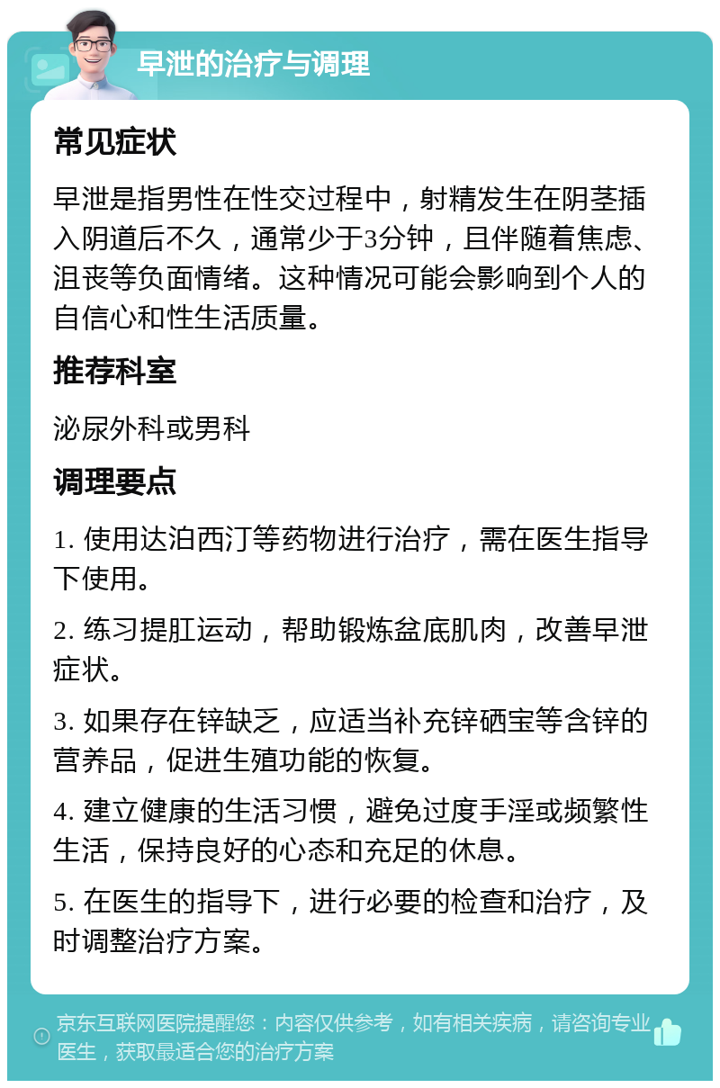 早泄的治疗与调理 常见症状 早泄是指男性在性交过程中，射精发生在阴茎插入阴道后不久，通常少于3分钟，且伴随着焦虑、沮丧等负面情绪。这种情况可能会影响到个人的自信心和性生活质量。 推荐科室 泌尿外科或男科 调理要点 1. 使用达泊西汀等药物进行治疗，需在医生指导下使用。 2. 练习提肛运动，帮助锻炼盆底肌肉，改善早泄症状。 3. 如果存在锌缺乏，应适当补充锌硒宝等含锌的营养品，促进生殖功能的恢复。 4. 建立健康的生活习惯，避免过度手淫或频繁性生活，保持良好的心态和充足的休息。 5. 在医生的指导下，进行必要的检查和治疗，及时调整治疗方案。