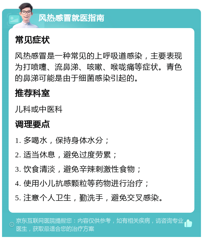 风热感冒就医指南 常见症状 风热感冒是一种常见的上呼吸道感染，主要表现为打喷嚏、流鼻涕、咳嗽、喉咙痛等症状。青色的鼻涕可能是由于细菌感染引起的。 推荐科室 儿科或中医科 调理要点 1. 多喝水，保持身体水分； 2. 适当休息，避免过度劳累； 3. 饮食清淡，避免辛辣刺激性食物； 4. 使用小儿抗感颗粒等药物进行治疗； 5. 注意个人卫生，勤洗手，避免交叉感染。