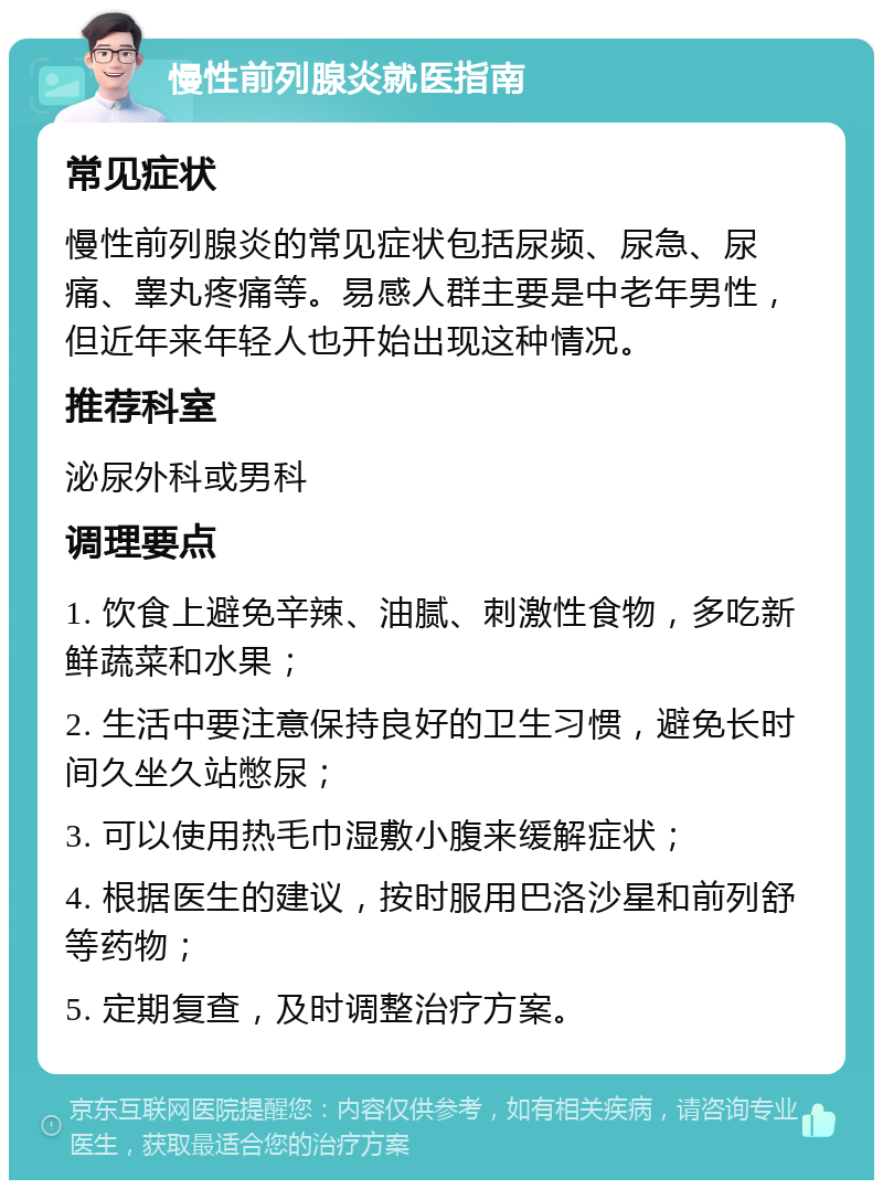 慢性前列腺炎就医指南 常见症状 慢性前列腺炎的常见症状包括尿频、尿急、尿痛、睾丸疼痛等。易感人群主要是中老年男性，但近年来年轻人也开始出现这种情况。 推荐科室 泌尿外科或男科 调理要点 1. 饮食上避免辛辣、油腻、刺激性食物，多吃新鲜蔬菜和水果； 2. 生活中要注意保持良好的卫生习惯，避免长时间久坐久站憋尿； 3. 可以使用热毛巾湿敷小腹来缓解症状； 4. 根据医生的建议，按时服用巴洛沙星和前列舒等药物； 5. 定期复查，及时调整治疗方案。