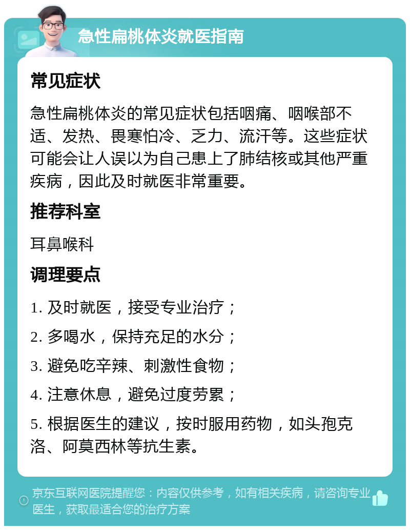 急性扁桃体炎就医指南 常见症状 急性扁桃体炎的常见症状包括咽痛、咽喉部不适、发热、畏寒怕冷、乏力、流汗等。这些症状可能会让人误以为自己患上了肺结核或其他严重疾病，因此及时就医非常重要。 推荐科室 耳鼻喉科 调理要点 1. 及时就医，接受专业治疗； 2. 多喝水，保持充足的水分； 3. 避免吃辛辣、刺激性食物； 4. 注意休息，避免过度劳累； 5. 根据医生的建议，按时服用药物，如头孢克洛、阿莫西林等抗生素。