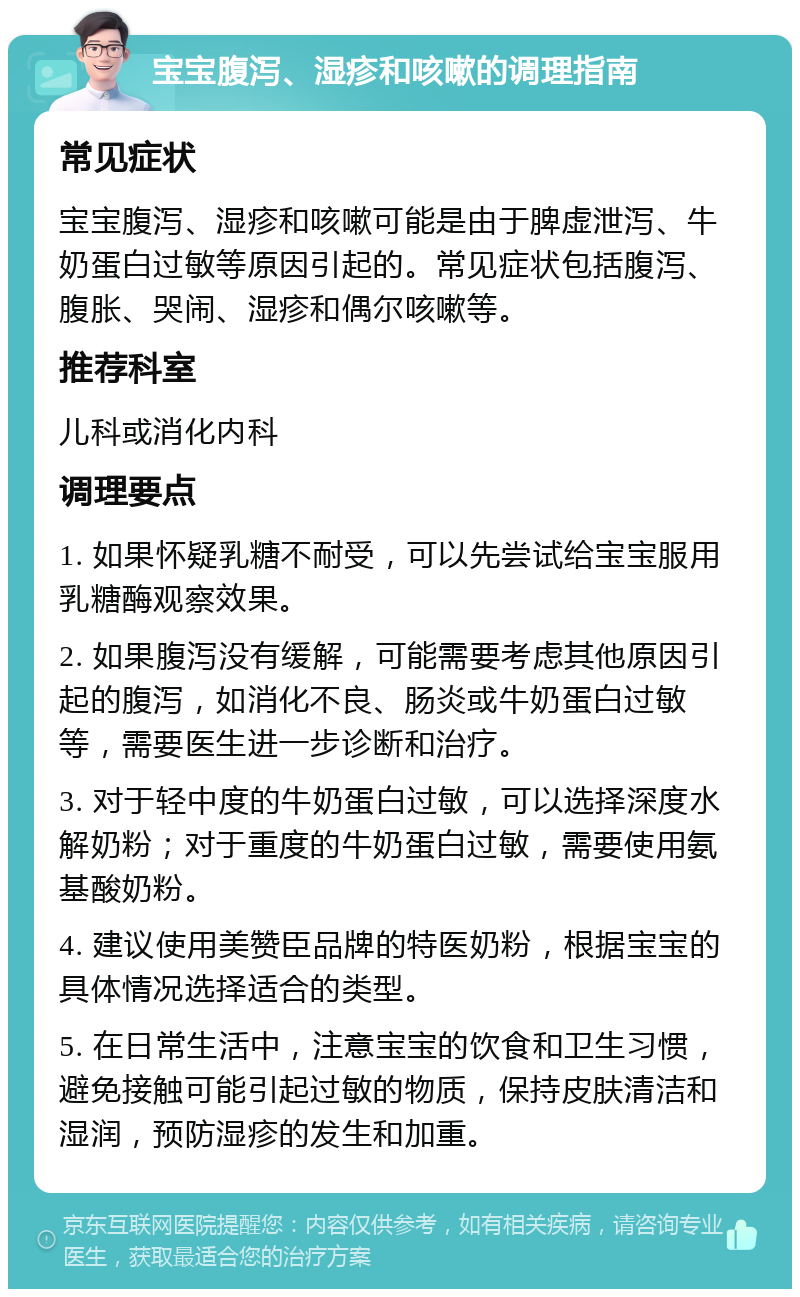 宝宝腹泻、湿疹和咳嗽的调理指南 常见症状 宝宝腹泻、湿疹和咳嗽可能是由于脾虚泄泻、牛奶蛋白过敏等原因引起的。常见症状包括腹泻、腹胀、哭闹、湿疹和偶尔咳嗽等。 推荐科室 儿科或消化内科 调理要点 1. 如果怀疑乳糖不耐受，可以先尝试给宝宝服用乳糖酶观察效果。 2. 如果腹泻没有缓解，可能需要考虑其他原因引起的腹泻，如消化不良、肠炎或牛奶蛋白过敏等，需要医生进一步诊断和治疗。 3. 对于轻中度的牛奶蛋白过敏，可以选择深度水解奶粉；对于重度的牛奶蛋白过敏，需要使用氨基酸奶粉。 4. 建议使用美赞臣品牌的特医奶粉，根据宝宝的具体情况选择适合的类型。 5. 在日常生活中，注意宝宝的饮食和卫生习惯，避免接触可能引起过敏的物质，保持皮肤清洁和湿润，预防湿疹的发生和加重。