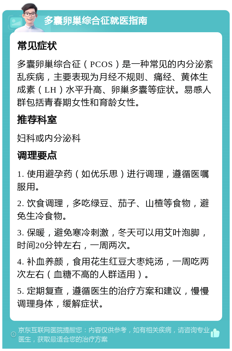 多囊卵巢综合征就医指南 常见症状 多囊卵巢综合征（PCOS）是一种常见的内分泌紊乱疾病，主要表现为月经不规则、痛经、黄体生成素（LH）水平升高、卵巢多囊等症状。易感人群包括青春期女性和育龄女性。 推荐科室 妇科或内分泌科 调理要点 1. 使用避孕药（如优乐思）进行调理，遵循医嘱服用。 2. 饮食调理，多吃绿豆、茄子、山楂等食物，避免生冷食物。 3. 保暖，避免寒冷刺激，冬天可以用艾叶泡脚，时间20分钟左右，一周两次。 4. 补血养颜，食用花生红豆大枣炖汤，一周吃两次左右（血糖不高的人群适用）。 5. 定期复查，遵循医生的治疗方案和建议，慢慢调理身体，缓解症状。