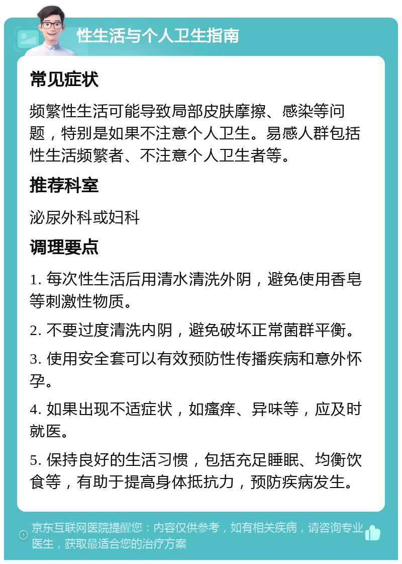 性生活与个人卫生指南 常见症状 频繁性生活可能导致局部皮肤摩擦、感染等问题，特别是如果不注意个人卫生。易感人群包括性生活频繁者、不注意个人卫生者等。 推荐科室 泌尿外科或妇科 调理要点 1. 每次性生活后用清水清洗外阴，避免使用香皂等刺激性物质。 2. 不要过度清洗内阴，避免破坏正常菌群平衡。 3. 使用安全套可以有效预防性传播疾病和意外怀孕。 4. 如果出现不适症状，如瘙痒、异味等，应及时就医。 5. 保持良好的生活习惯，包括充足睡眠、均衡饮食等，有助于提高身体抵抗力，预防疾病发生。