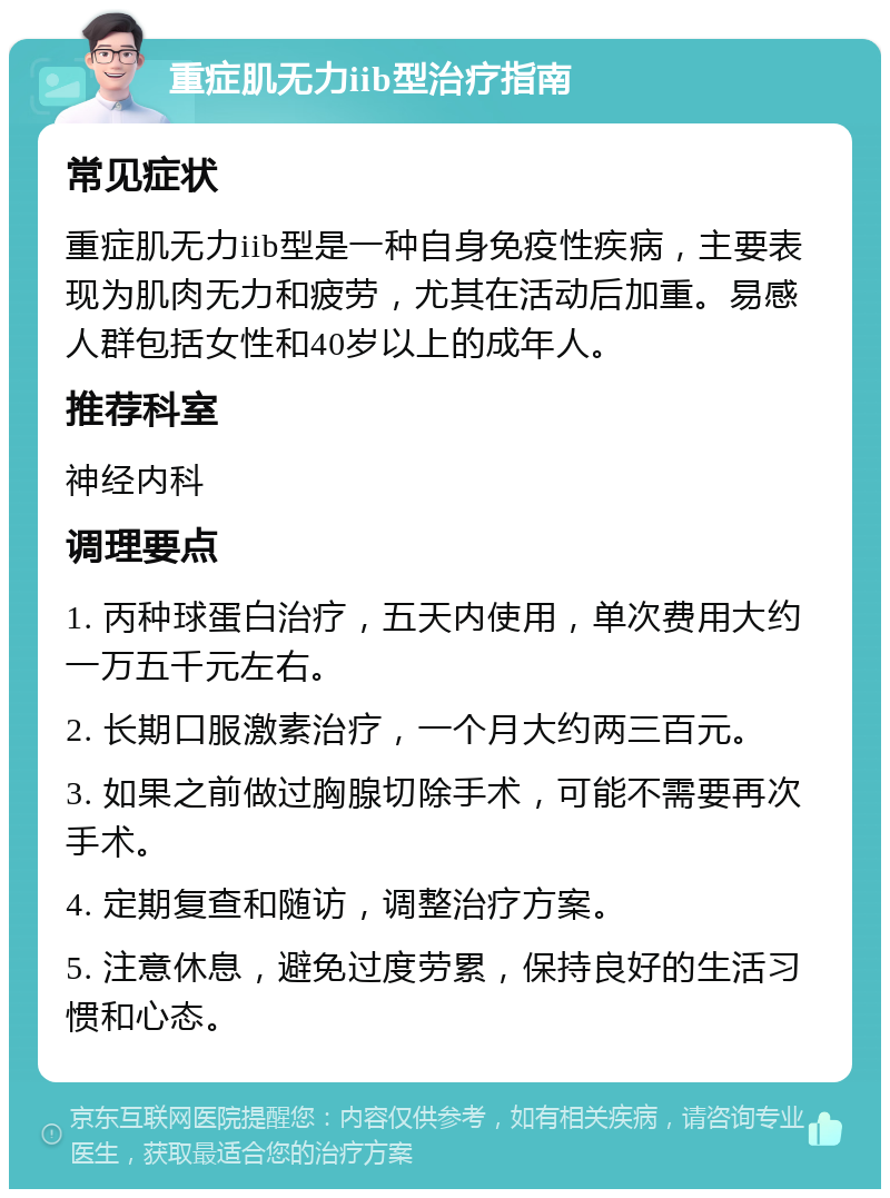 重症肌无力iib型治疗指南 常见症状 重症肌无力iib型是一种自身免疫性疾病，主要表现为肌肉无力和疲劳，尤其在活动后加重。易感人群包括女性和40岁以上的成年人。 推荐科室 神经内科 调理要点 1. 丙种球蛋白治疗，五天内使用，单次费用大约一万五千元左右。 2. 长期口服激素治疗，一个月大约两三百元。 3. 如果之前做过胸腺切除手术，可能不需要再次手术。 4. 定期复查和随访，调整治疗方案。 5. 注意休息，避免过度劳累，保持良好的生活习惯和心态。