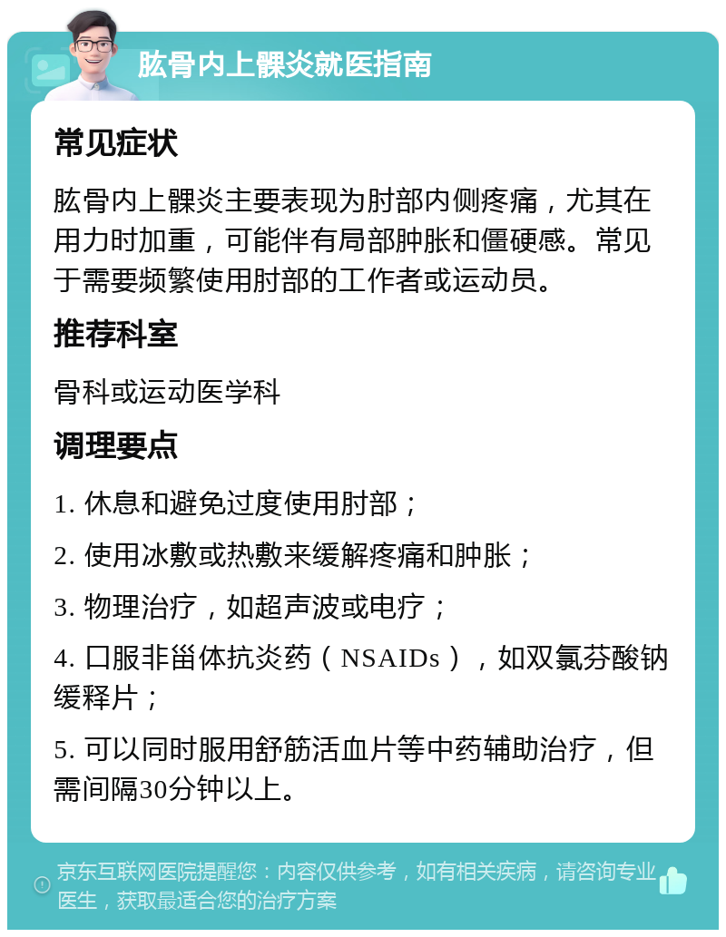 肱骨内上髁炎就医指南 常见症状 肱骨内上髁炎主要表现为肘部内侧疼痛，尤其在用力时加重，可能伴有局部肿胀和僵硬感。常见于需要频繁使用肘部的工作者或运动员。 推荐科室 骨科或运动医学科 调理要点 1. 休息和避免过度使用肘部； 2. 使用冰敷或热敷来缓解疼痛和肿胀； 3. 物理治疗，如超声波或电疗； 4. 口服非甾体抗炎药（NSAIDs），如双氯芬酸钠缓释片； 5. 可以同时服用舒筋活血片等中药辅助治疗，但需间隔30分钟以上。