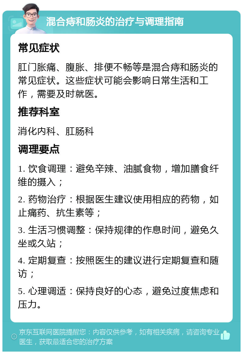 混合痔和肠炎的治疗与调理指南 常见症状 肛门胀痛、腹胀、排便不畅等是混合痔和肠炎的常见症状。这些症状可能会影响日常生活和工作，需要及时就医。 推荐科室 消化内科、肛肠科 调理要点 1. 饮食调理：避免辛辣、油腻食物，增加膳食纤维的摄入； 2. 药物治疗：根据医生建议使用相应的药物，如止痛药、抗生素等； 3. 生活习惯调整：保持规律的作息时间，避免久坐或久站； 4. 定期复查：按照医生的建议进行定期复查和随访； 5. 心理调适：保持良好的心态，避免过度焦虑和压力。