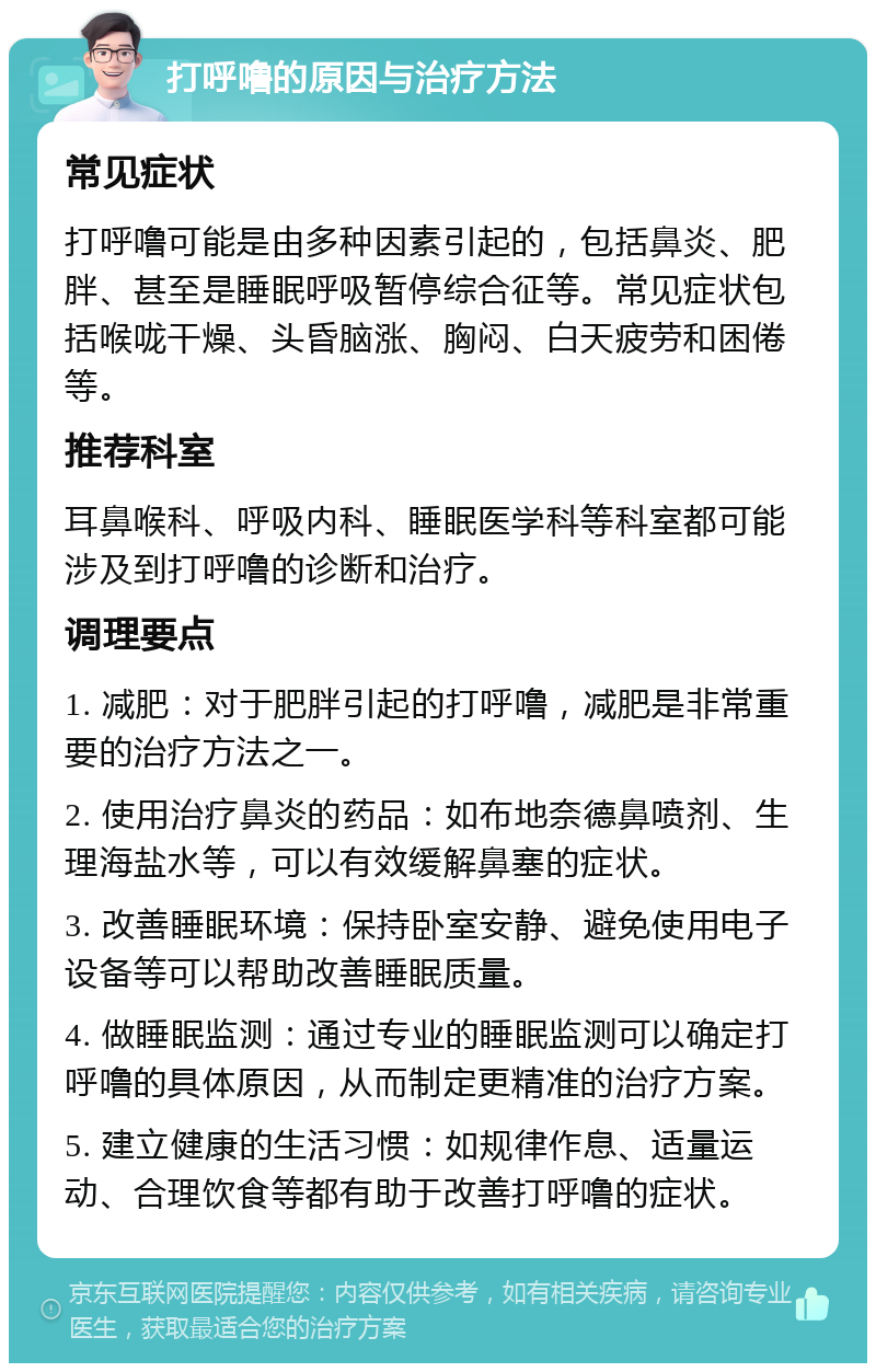 打呼噜的原因与治疗方法 常见症状 打呼噜可能是由多种因素引起的，包括鼻炎、肥胖、甚至是睡眠呼吸暂停综合征等。常见症状包括喉咙干燥、头昏脑涨、胸闷、白天疲劳和困倦等。 推荐科室 耳鼻喉科、呼吸内科、睡眠医学科等科室都可能涉及到打呼噜的诊断和治疗。 调理要点 1. 减肥：对于肥胖引起的打呼噜，减肥是非常重要的治疗方法之一。 2. 使用治疗鼻炎的药品：如布地奈德鼻喷剂、生理海盐水等，可以有效缓解鼻塞的症状。 3. 改善睡眠环境：保持卧室安静、避免使用电子设备等可以帮助改善睡眠质量。 4. 做睡眠监测：通过专业的睡眠监测可以确定打呼噜的具体原因，从而制定更精准的治疗方案。 5. 建立健康的生活习惯：如规律作息、适量运动、合理饮食等都有助于改善打呼噜的症状。