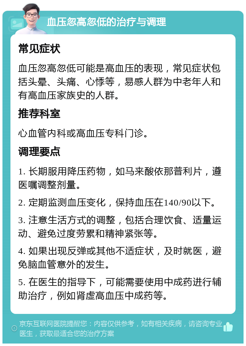 血压忽高忽低的治疗与调理 常见症状 血压忽高忽低可能是高血压的表现，常见症状包括头晕、头痛、心悸等，易感人群为中老年人和有高血压家族史的人群。 推荐科室 心血管内科或高血压专科门诊。 调理要点 1. 长期服用降压药物，如马来酸依那普利片，遵医嘱调整剂量。 2. 定期监测血压变化，保持血压在140/90以下。 3. 注意生活方式的调整，包括合理饮食、适量运动、避免过度劳累和精神紧张等。 4. 如果出现反弹或其他不适症状，及时就医，避免脑血管意外的发生。 5. 在医生的指导下，可能需要使用中成药进行辅助治疗，例如肾虚高血压中成药等。