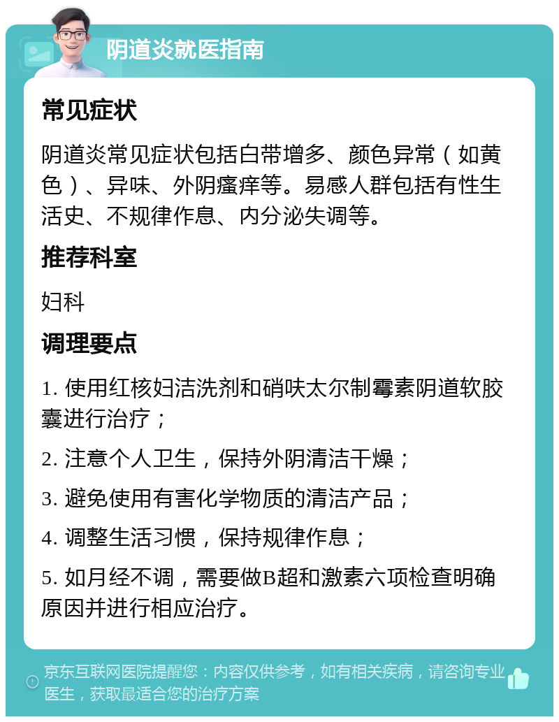 阴道炎就医指南 常见症状 阴道炎常见症状包括白带增多、颜色异常（如黄色）、异味、外阴瘙痒等。易感人群包括有性生活史、不规律作息、内分泌失调等。 推荐科室 妇科 调理要点 1. 使用红核妇洁洗剂和硝呋太尔制霉素阴道软胶囊进行治疗； 2. 注意个人卫生，保持外阴清洁干燥； 3. 避免使用有害化学物质的清洁产品； 4. 调整生活习惯，保持规律作息； 5. 如月经不调，需要做B超和激素六项检查明确原因并进行相应治疗。