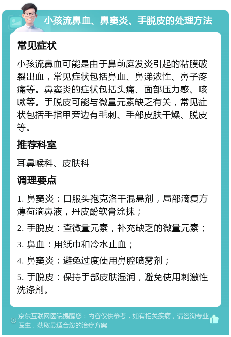 小孩流鼻血、鼻窦炎、手脱皮的处理方法 常见症状 小孩流鼻血可能是由于鼻前庭发炎引起的粘膜破裂出血，常见症状包括鼻血、鼻涕浓性、鼻子疼痛等。鼻窦炎的症状包括头痛、面部压力感、咳嗽等。手脱皮可能与微量元素缺乏有关，常见症状包括手指甲旁边有毛刺、手部皮肤干燥、脱皮等。 推荐科室 耳鼻喉科、皮肤科 调理要点 1. 鼻窦炎：口服头孢克洛干混悬剂，局部滴复方薄荷滴鼻液，丹皮酚软膏涂抹； 2. 手脱皮：查微量元素，补充缺乏的微量元素； 3. 鼻血：用纸巾和冷水止血； 4. 鼻窦炎：避免过度使用鼻腔喷雾剂； 5. 手脱皮：保持手部皮肤湿润，避免使用刺激性洗涤剂。