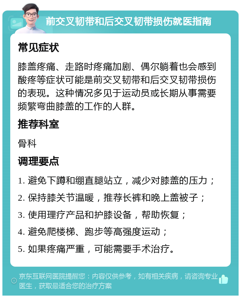 前交叉韧带和后交叉韧带损伤就医指南 常见症状 膝盖疼痛、走路时疼痛加剧、偶尔躺着也会感到酸疼等症状可能是前交叉韧带和后交叉韧带损伤的表现。这种情况多见于运动员或长期从事需要频繁弯曲膝盖的工作的人群。 推荐科室 骨科 调理要点 1. 避免下蹲和绷直腿站立，减少对膝盖的压力； 2. 保持膝关节温暖，推荐长裤和晚上盖被子； 3. 使用理疗产品和护膝设备，帮助恢复； 4. 避免爬楼梯、跑步等高强度运动； 5. 如果疼痛严重，可能需要手术治疗。