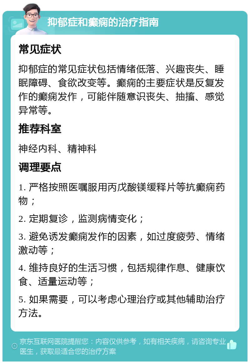 抑郁症和癫痫的治疗指南 常见症状 抑郁症的常见症状包括情绪低落、兴趣丧失、睡眠障碍、食欲改变等。癫痫的主要症状是反复发作的癫痫发作，可能伴随意识丧失、抽搐、感觉异常等。 推荐科室 神经内科、精神科 调理要点 1. 严格按照医嘱服用丙戊酸镁缓释片等抗癫痫药物； 2. 定期复诊，监测病情变化； 3. 避免诱发癫痫发作的因素，如过度疲劳、情绪激动等； 4. 维持良好的生活习惯，包括规律作息、健康饮食、适量运动等； 5. 如果需要，可以考虑心理治疗或其他辅助治疗方法。