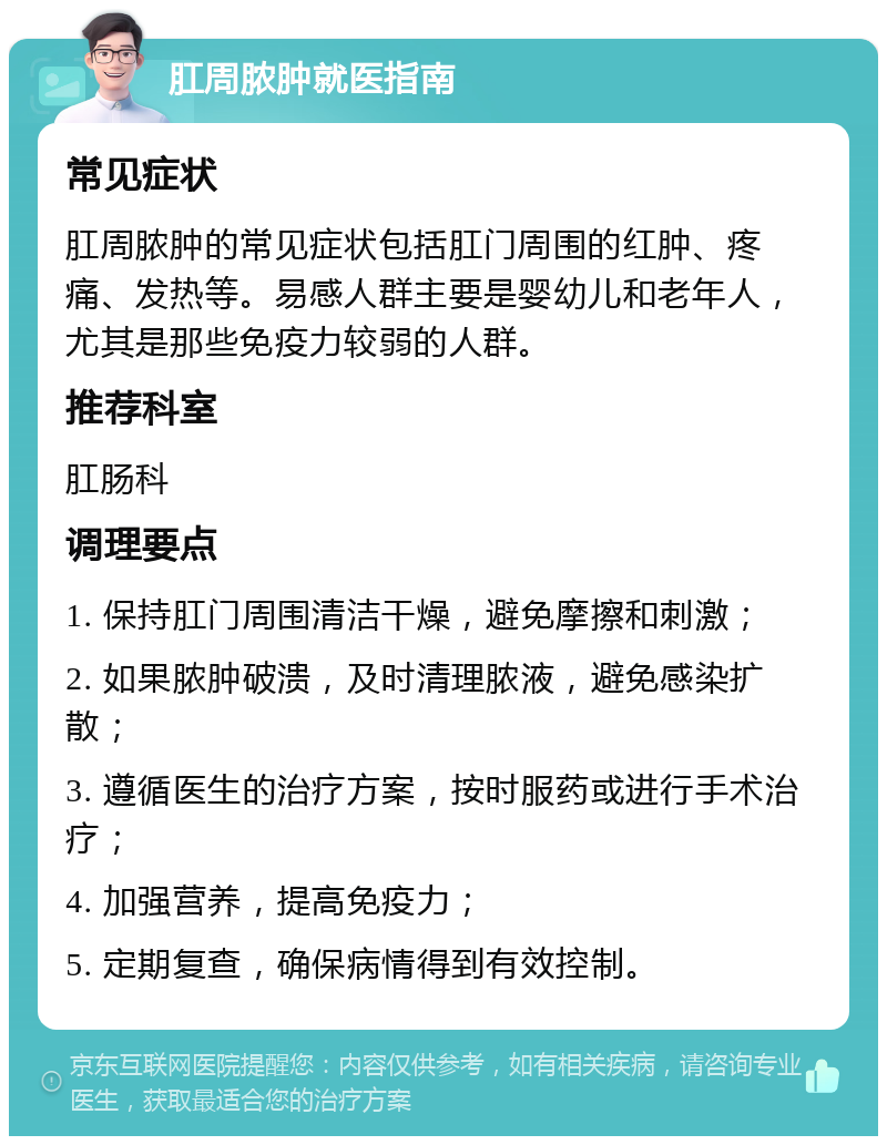 肛周脓肿就医指南 常见症状 肛周脓肿的常见症状包括肛门周围的红肿、疼痛、发热等。易感人群主要是婴幼儿和老年人，尤其是那些免疫力较弱的人群。 推荐科室 肛肠科 调理要点 1. 保持肛门周围清洁干燥，避免摩擦和刺激； 2. 如果脓肿破溃，及时清理脓液，避免感染扩散； 3. 遵循医生的治疗方案，按时服药或进行手术治疗； 4. 加强营养，提高免疫力； 5. 定期复查，确保病情得到有效控制。