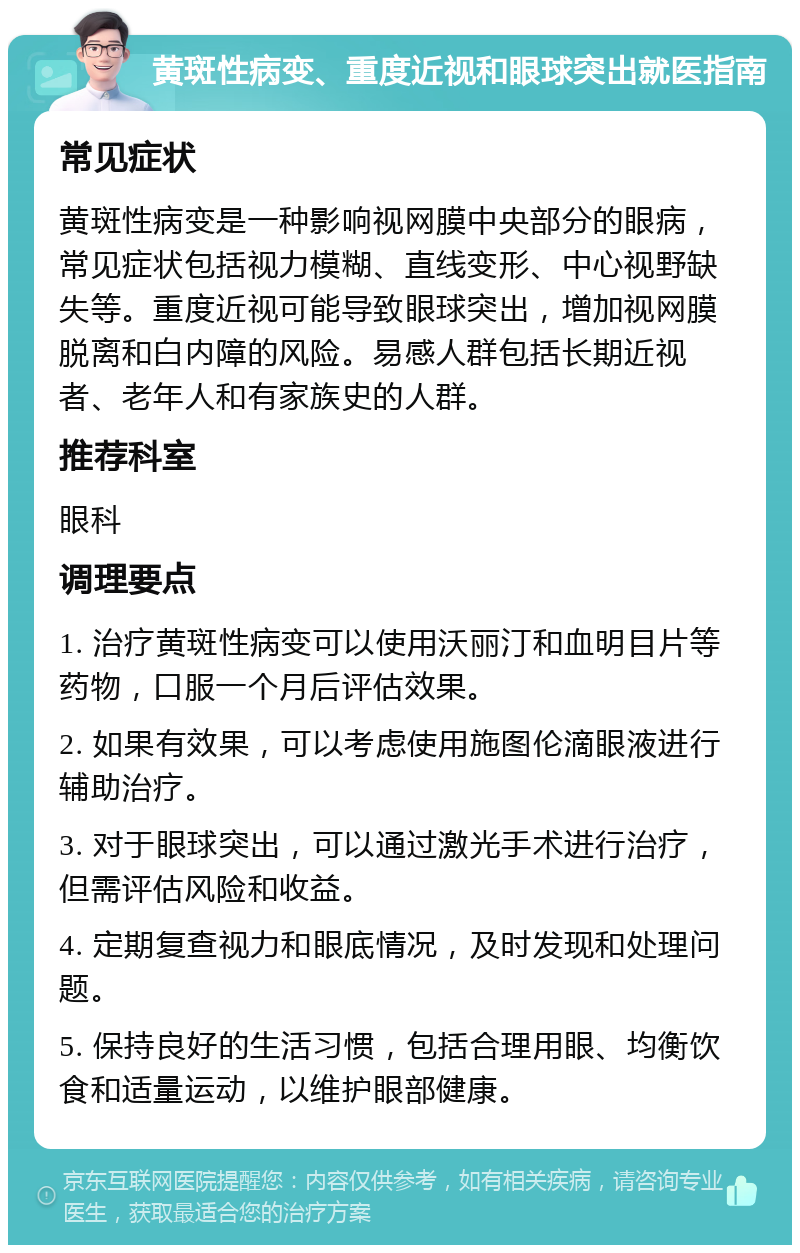 黄斑性病变、重度近视和眼球突出就医指南 常见症状 黄斑性病变是一种影响视网膜中央部分的眼病，常见症状包括视力模糊、直线变形、中心视野缺失等。重度近视可能导致眼球突出，增加视网膜脱离和白内障的风险。易感人群包括长期近视者、老年人和有家族史的人群。 推荐科室 眼科 调理要点 1. 治疗黄斑性病变可以使用沃丽汀和血明目片等药物，口服一个月后评估效果。 2. 如果有效果，可以考虑使用施图伦滴眼液进行辅助治疗。 3. 对于眼球突出，可以通过激光手术进行治疗，但需评估风险和收益。 4. 定期复查视力和眼底情况，及时发现和处理问题。 5. 保持良好的生活习惯，包括合理用眼、均衡饮食和适量运动，以维护眼部健康。