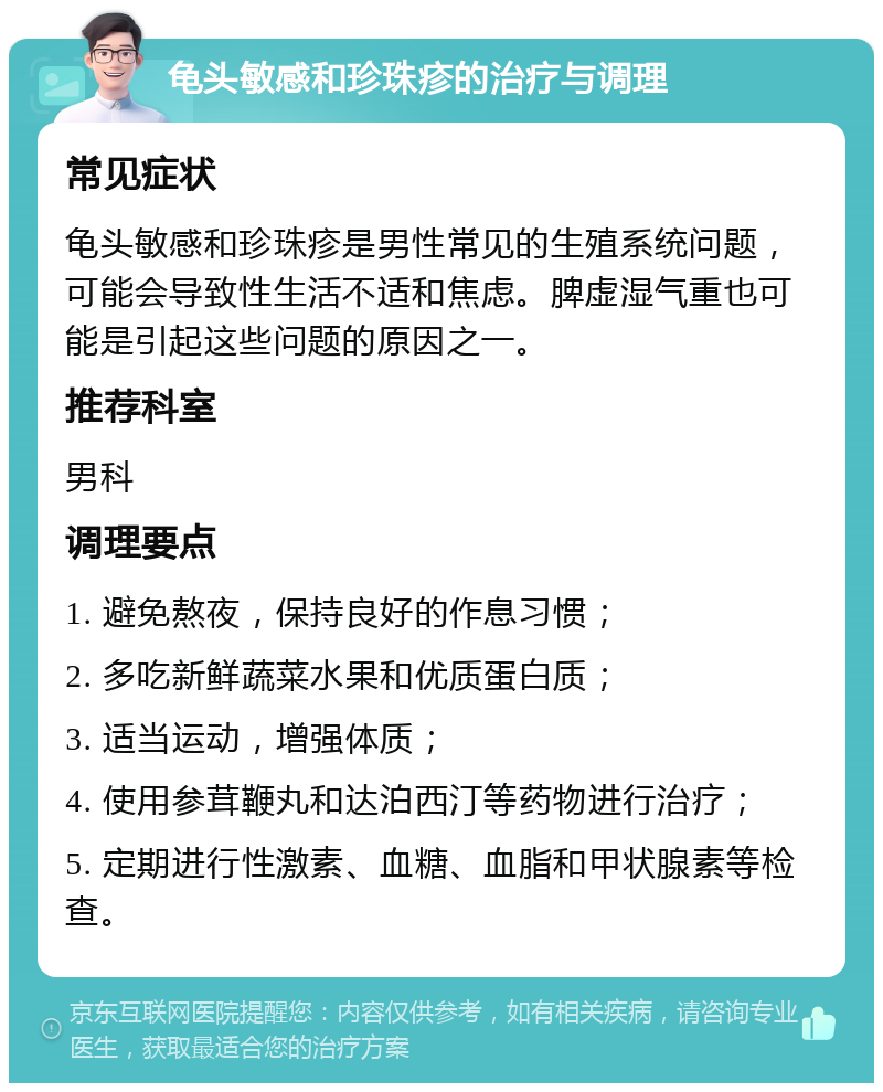 龟头敏感和珍珠疹的治疗与调理 常见症状 龟头敏感和珍珠疹是男性常见的生殖系统问题，可能会导致性生活不适和焦虑。脾虚湿气重也可能是引起这些问题的原因之一。 推荐科室 男科 调理要点 1. 避免熬夜，保持良好的作息习惯； 2. 多吃新鲜蔬菜水果和优质蛋白质； 3. 适当运动，增强体质； 4. 使用参茸鞭丸和达泊西汀等药物进行治疗； 5. 定期进行性激素、血糖、血脂和甲状腺素等检查。