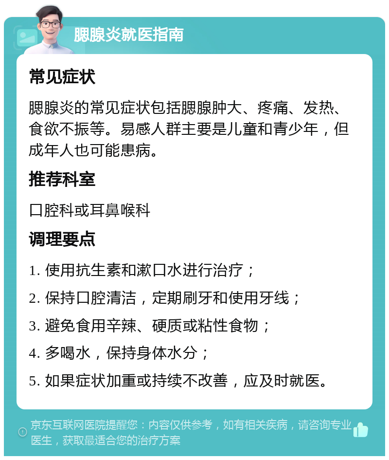 腮腺炎就医指南 常见症状 腮腺炎的常见症状包括腮腺肿大、疼痛、发热、食欲不振等。易感人群主要是儿童和青少年，但成年人也可能患病。 推荐科室 口腔科或耳鼻喉科 调理要点 1. 使用抗生素和漱口水进行治疗； 2. 保持口腔清洁，定期刷牙和使用牙线； 3. 避免食用辛辣、硬质或粘性食物； 4. 多喝水，保持身体水分； 5. 如果症状加重或持续不改善，应及时就医。