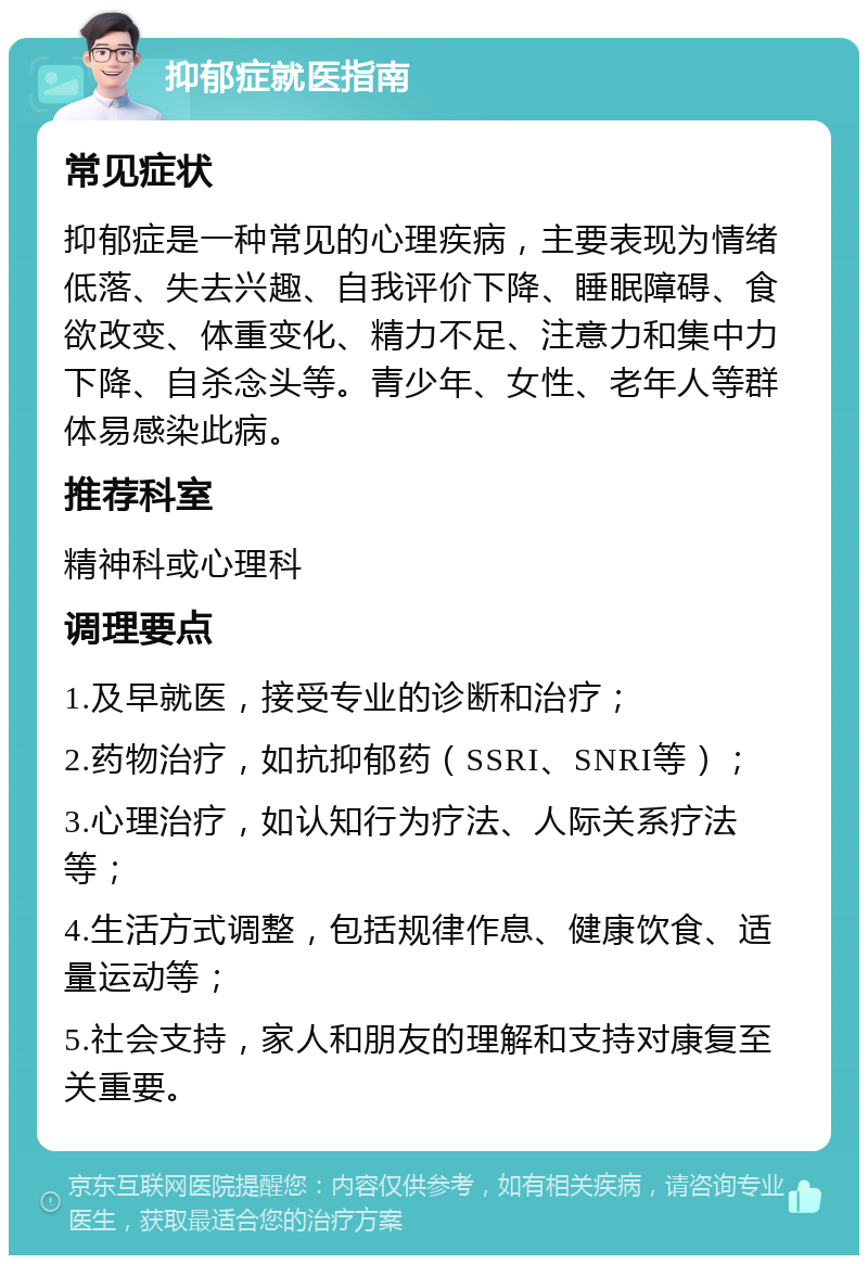 抑郁症就医指南 常见症状 抑郁症是一种常见的心理疾病，主要表现为情绪低落、失去兴趣、自我评价下降、睡眠障碍、食欲改变、体重变化、精力不足、注意力和集中力下降、自杀念头等。青少年、女性、老年人等群体易感染此病。 推荐科室 精神科或心理科 调理要点 1.及早就医，接受专业的诊断和治疗； 2.药物治疗，如抗抑郁药（SSRI、SNRI等）； 3.心理治疗，如认知行为疗法、人际关系疗法等； 4.生活方式调整，包括规律作息、健康饮食、适量运动等； 5.社会支持，家人和朋友的理解和支持对康复至关重要。