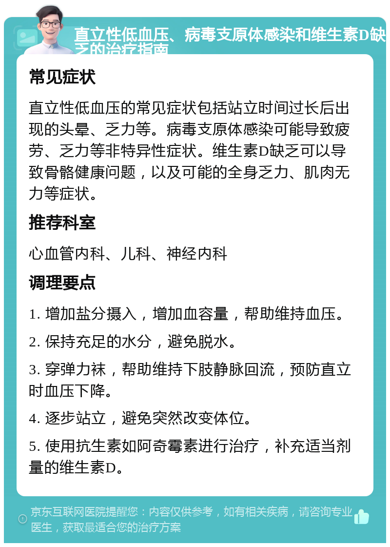 直立性低血压、病毒支原体感染和维生素D缺乏的治疗指南 常见症状 直立性低血压的常见症状包括站立时间过长后出现的头晕、乏力等。病毒支原体感染可能导致疲劳、乏力等非特异性症状。维生素D缺乏可以导致骨骼健康问题，以及可能的全身乏力、肌肉无力等症状。 推荐科室 心血管内科、儿科、神经内科 调理要点 1. 增加盐分摄入，增加血容量，帮助维持血压。 2. 保持充足的水分，避免脱水。 3. 穿弹力袜，帮助维持下肢静脉回流，预防直立时血压下降。 4. 逐步站立，避免突然改变体位。 5. 使用抗生素如阿奇霉素进行治疗，补充适当剂量的维生素D。