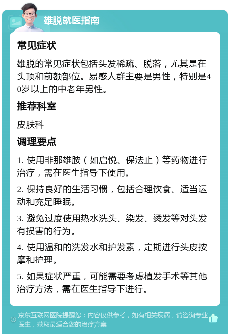 雄脱就医指南 常见症状 雄脱的常见症状包括头发稀疏、脱落，尤其是在头顶和前额部位。易感人群主要是男性，特别是40岁以上的中老年男性。 推荐科室 皮肤科 调理要点 1. 使用非那雄胺（如启悦、保法止）等药物进行治疗，需在医生指导下使用。 2. 保持良好的生活习惯，包括合理饮食、适当运动和充足睡眠。 3. 避免过度使用热水洗头、染发、烫发等对头发有损害的行为。 4. 使用温和的洗发水和护发素，定期进行头皮按摩和护理。 5. 如果症状严重，可能需要考虑植发手术等其他治疗方法，需在医生指导下进行。