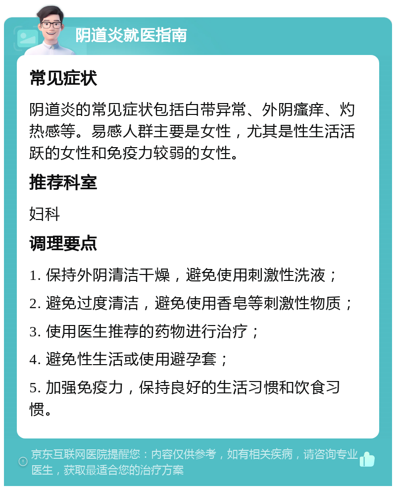 阴道炎就医指南 常见症状 阴道炎的常见症状包括白带异常、外阴瘙痒、灼热感等。易感人群主要是女性，尤其是性生活活跃的女性和免疫力较弱的女性。 推荐科室 妇科 调理要点 1. 保持外阴清洁干燥，避免使用刺激性洗液； 2. 避免过度清洁，避免使用香皂等刺激性物质； 3. 使用医生推荐的药物进行治疗； 4. 避免性生活或使用避孕套； 5. 加强免疫力，保持良好的生活习惯和饮食习惯。