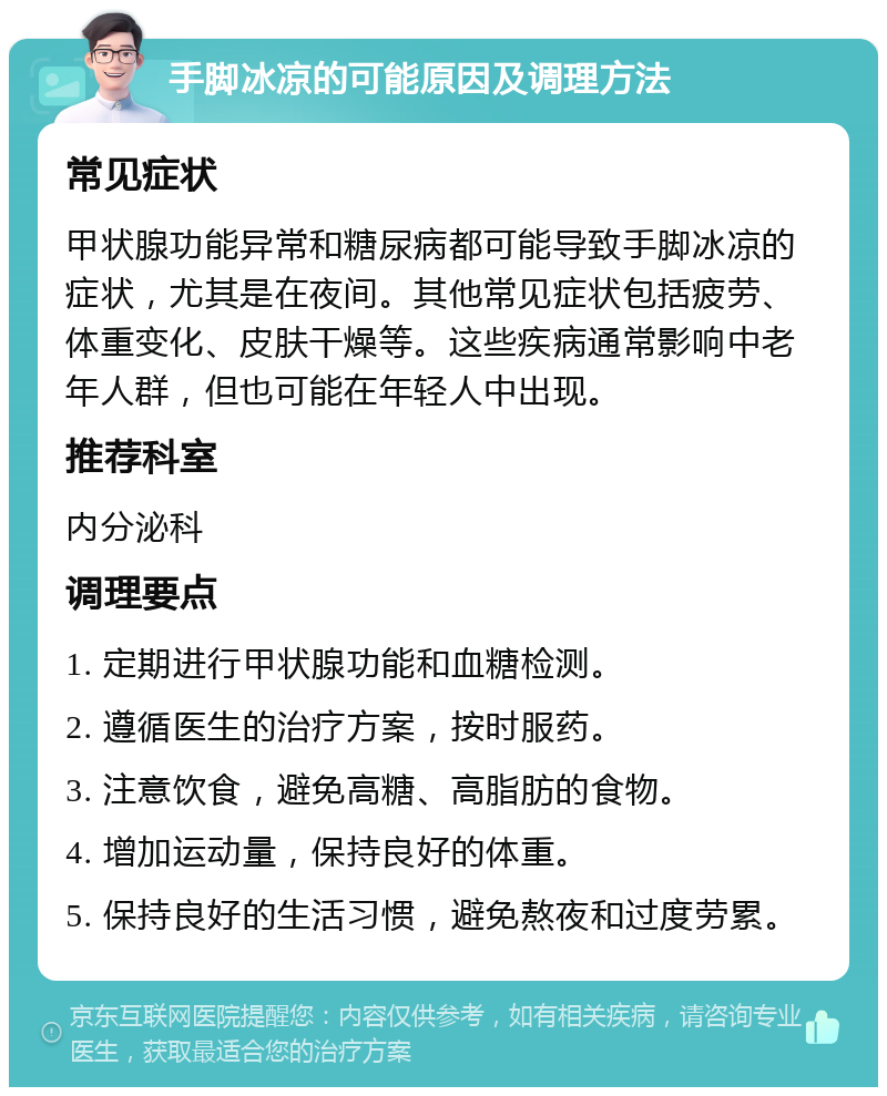 手脚冰凉的可能原因及调理方法 常见症状 甲状腺功能异常和糖尿病都可能导致手脚冰凉的症状，尤其是在夜间。其他常见症状包括疲劳、体重变化、皮肤干燥等。这些疾病通常影响中老年人群，但也可能在年轻人中出现。 推荐科室 内分泌科 调理要点 1. 定期进行甲状腺功能和血糖检测。 2. 遵循医生的治疗方案，按时服药。 3. 注意饮食，避免高糖、高脂肪的食物。 4. 增加运动量，保持良好的体重。 5. 保持良好的生活习惯，避免熬夜和过度劳累。