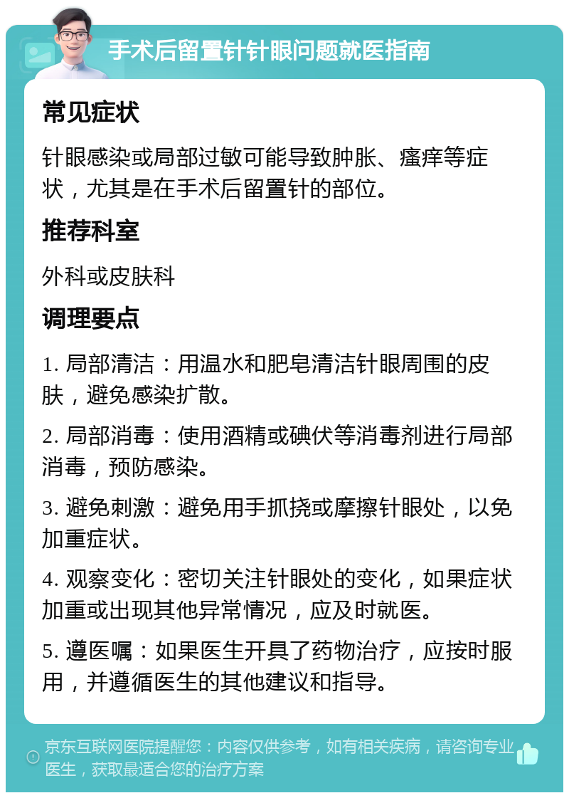 手术后留置针针眼问题就医指南 常见症状 针眼感染或局部过敏可能导致肿胀、瘙痒等症状，尤其是在手术后留置针的部位。 推荐科室 外科或皮肤科 调理要点 1. 局部清洁：用温水和肥皂清洁针眼周围的皮肤，避免感染扩散。 2. 局部消毒：使用酒精或碘伏等消毒剂进行局部消毒，预防感染。 3. 避免刺激：避免用手抓挠或摩擦针眼处，以免加重症状。 4. 观察变化：密切关注针眼处的变化，如果症状加重或出现其他异常情况，应及时就医。 5. 遵医嘱：如果医生开具了药物治疗，应按时服用，并遵循医生的其他建议和指导。