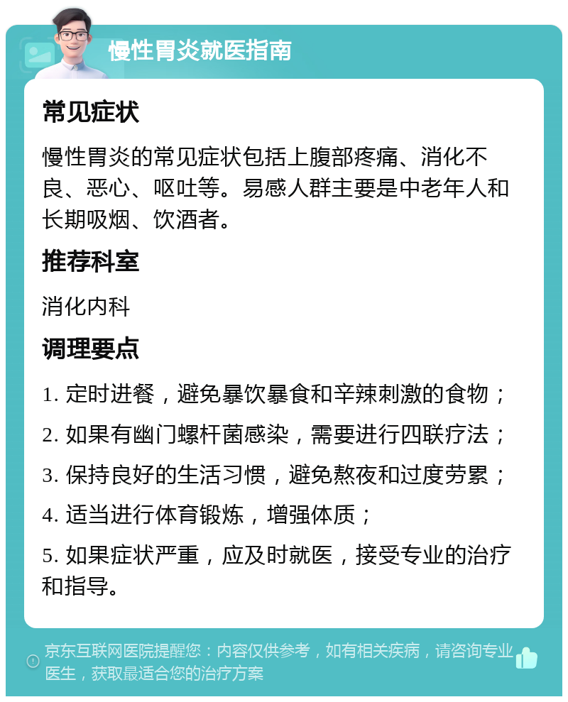 慢性胃炎就医指南 常见症状 慢性胃炎的常见症状包括上腹部疼痛、消化不良、恶心、呕吐等。易感人群主要是中老年人和长期吸烟、饮酒者。 推荐科室 消化内科 调理要点 1. 定时进餐，避免暴饮暴食和辛辣刺激的食物； 2. 如果有幽门螺杆菌感染，需要进行四联疗法； 3. 保持良好的生活习惯，避免熬夜和过度劳累； 4. 适当进行体育锻炼，增强体质； 5. 如果症状严重，应及时就医，接受专业的治疗和指导。