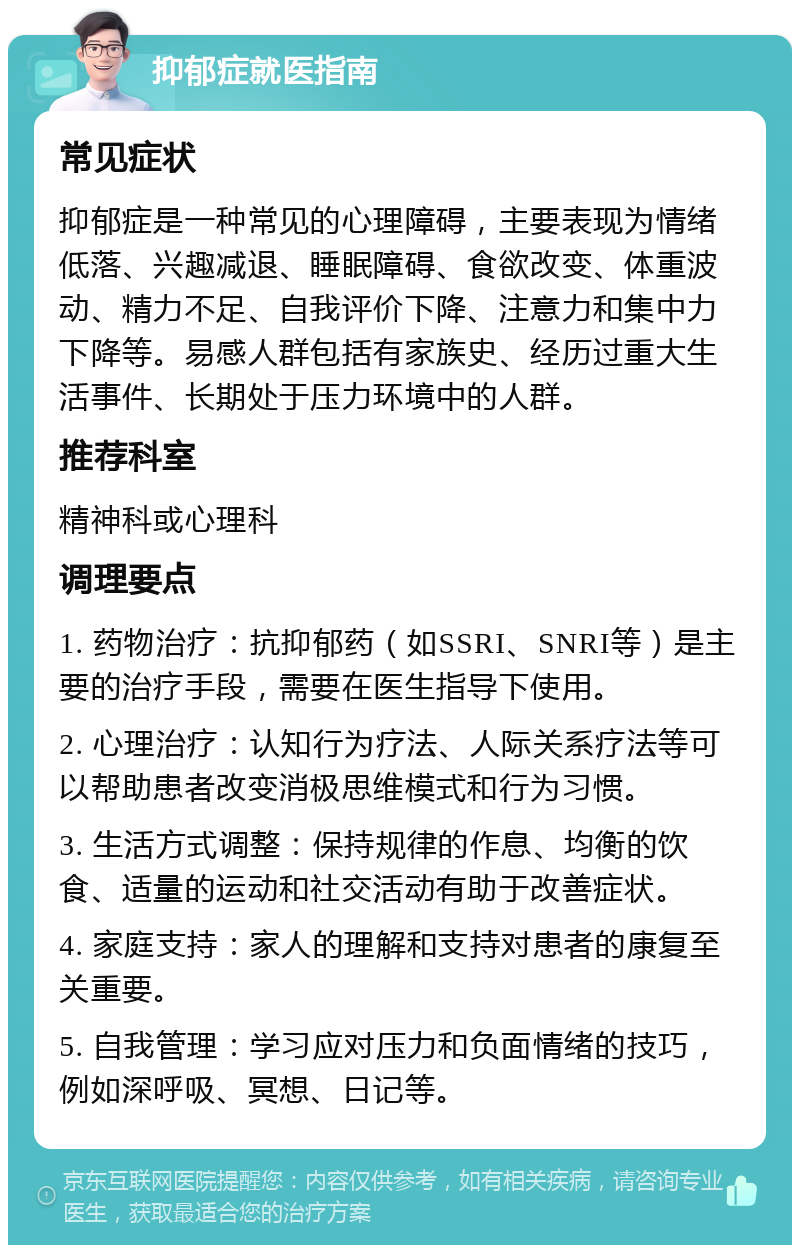 抑郁症就医指南 常见症状 抑郁症是一种常见的心理障碍，主要表现为情绪低落、兴趣减退、睡眠障碍、食欲改变、体重波动、精力不足、自我评价下降、注意力和集中力下降等。易感人群包括有家族史、经历过重大生活事件、长期处于压力环境中的人群。 推荐科室 精神科或心理科 调理要点 1. 药物治疗：抗抑郁药（如SSRI、SNRI等）是主要的治疗手段，需要在医生指导下使用。 2. 心理治疗：认知行为疗法、人际关系疗法等可以帮助患者改变消极思维模式和行为习惯。 3. 生活方式调整：保持规律的作息、均衡的饮食、适量的运动和社交活动有助于改善症状。 4. 家庭支持：家人的理解和支持对患者的康复至关重要。 5. 自我管理：学习应对压力和负面情绪的技巧，例如深呼吸、冥想、日记等。