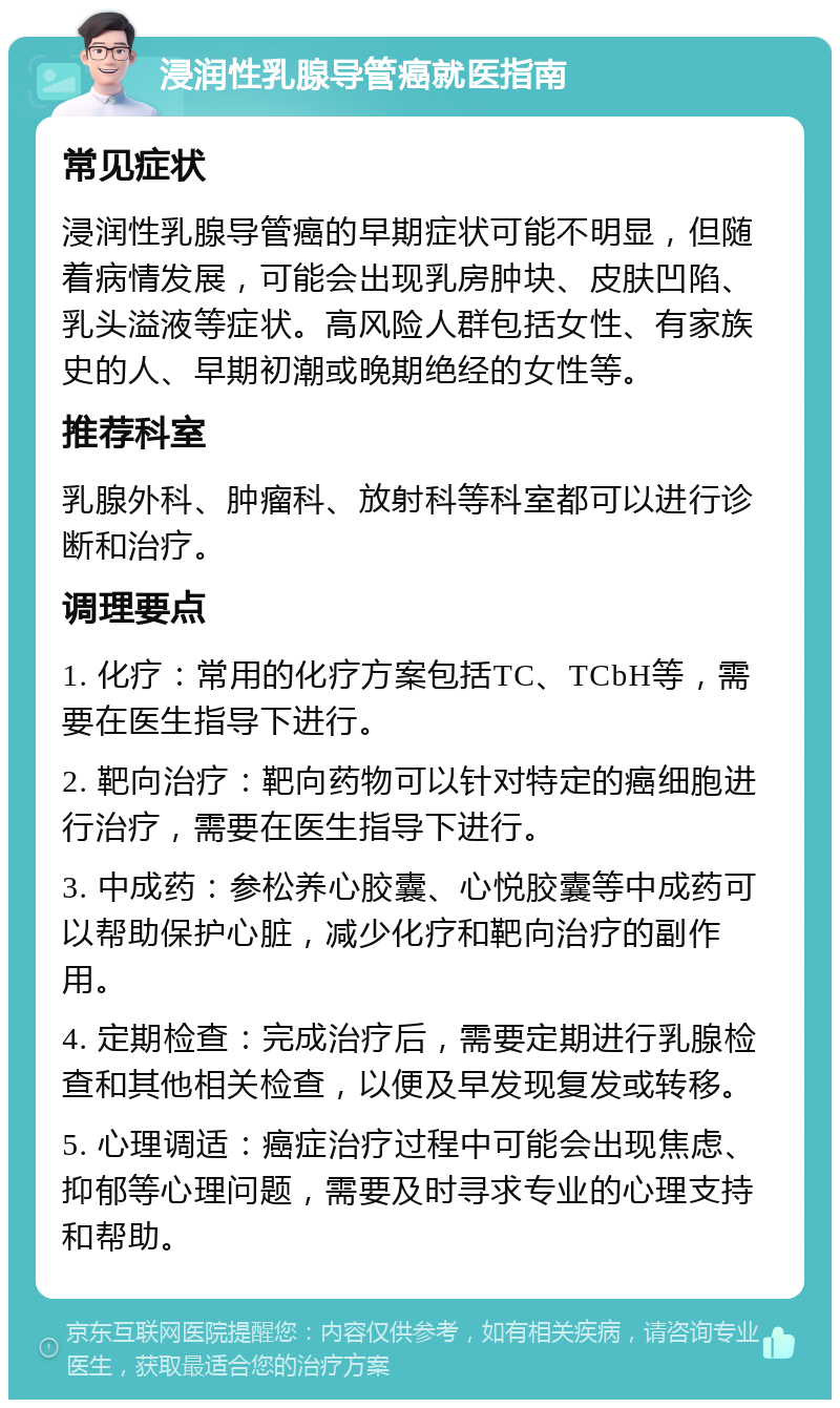 浸润性乳腺导管癌就医指南 常见症状 浸润性乳腺导管癌的早期症状可能不明显，但随着病情发展，可能会出现乳房肿块、皮肤凹陷、乳头溢液等症状。高风险人群包括女性、有家族史的人、早期初潮或晚期绝经的女性等。 推荐科室 乳腺外科、肿瘤科、放射科等科室都可以进行诊断和治疗。 调理要点 1. 化疗：常用的化疗方案包括TC、TCbH等，需要在医生指导下进行。 2. 靶向治疗：靶向药物可以针对特定的癌细胞进行治疗，需要在医生指导下进行。 3. 中成药：参松养心胶囊、心悦胶囊等中成药可以帮助保护心脏，减少化疗和靶向治疗的副作用。 4. 定期检查：完成治疗后，需要定期进行乳腺检查和其他相关检查，以便及早发现复发或转移。 5. 心理调适：癌症治疗过程中可能会出现焦虑、抑郁等心理问题，需要及时寻求专业的心理支持和帮助。