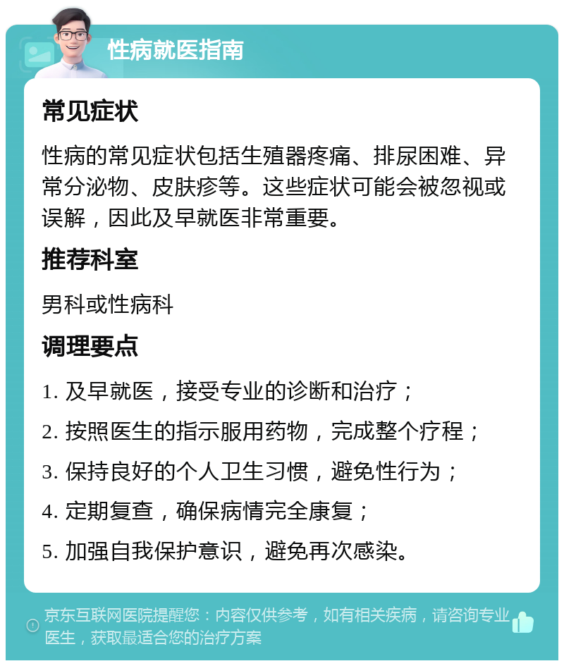 性病就医指南 常见症状 性病的常见症状包括生殖器疼痛、排尿困难、异常分泌物、皮肤疹等。这些症状可能会被忽视或误解，因此及早就医非常重要。 推荐科室 男科或性病科 调理要点 1. 及早就医，接受专业的诊断和治疗； 2. 按照医生的指示服用药物，完成整个疗程； 3. 保持良好的个人卫生习惯，避免性行为； 4. 定期复查，确保病情完全康复； 5. 加强自我保护意识，避免再次感染。