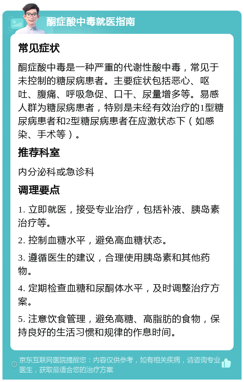 酮症酸中毒就医指南 常见症状 酮症酸中毒是一种严重的代谢性酸中毒，常见于未控制的糖尿病患者。主要症状包括恶心、呕吐、腹痛、呼吸急促、口干、尿量增多等。易感人群为糖尿病患者，特别是未经有效治疗的1型糖尿病患者和2型糖尿病患者在应激状态下（如感染、手术等）。 推荐科室 内分泌科或急诊科 调理要点 1. 立即就医，接受专业治疗，包括补液、胰岛素治疗等。 2. 控制血糖水平，避免高血糖状态。 3. 遵循医生的建议，合理使用胰岛素和其他药物。 4. 定期检查血糖和尿酮体水平，及时调整治疗方案。 5. 注意饮食管理，避免高糖、高脂肪的食物，保持良好的生活习惯和规律的作息时间。