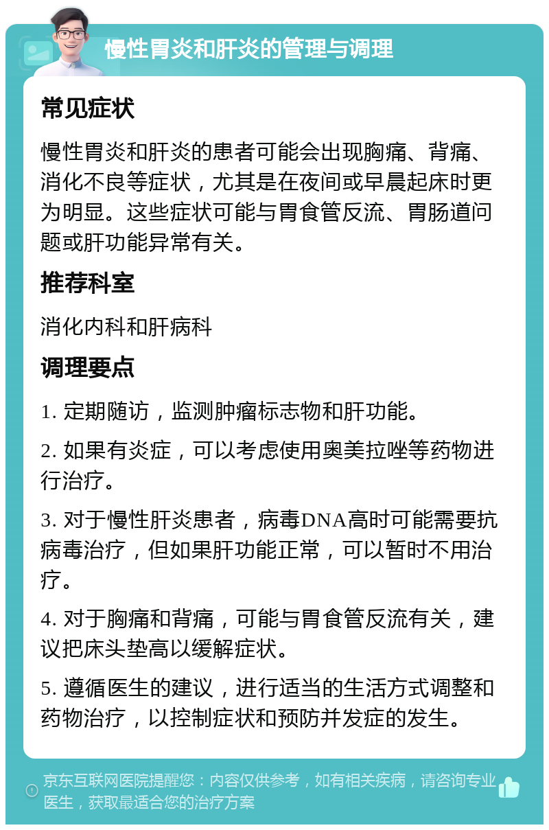 慢性胃炎和肝炎的管理与调理 常见症状 慢性胃炎和肝炎的患者可能会出现胸痛、背痛、消化不良等症状，尤其是在夜间或早晨起床时更为明显。这些症状可能与胃食管反流、胃肠道问题或肝功能异常有关。 推荐科室 消化内科和肝病科 调理要点 1. 定期随访，监测肿瘤标志物和肝功能。 2. 如果有炎症，可以考虑使用奥美拉唑等药物进行治疗。 3. 对于慢性肝炎患者，病毒DNA高时可能需要抗病毒治疗，但如果肝功能正常，可以暂时不用治疗。 4. 对于胸痛和背痛，可能与胃食管反流有关，建议把床头垫高以缓解症状。 5. 遵循医生的建议，进行适当的生活方式调整和药物治疗，以控制症状和预防并发症的发生。