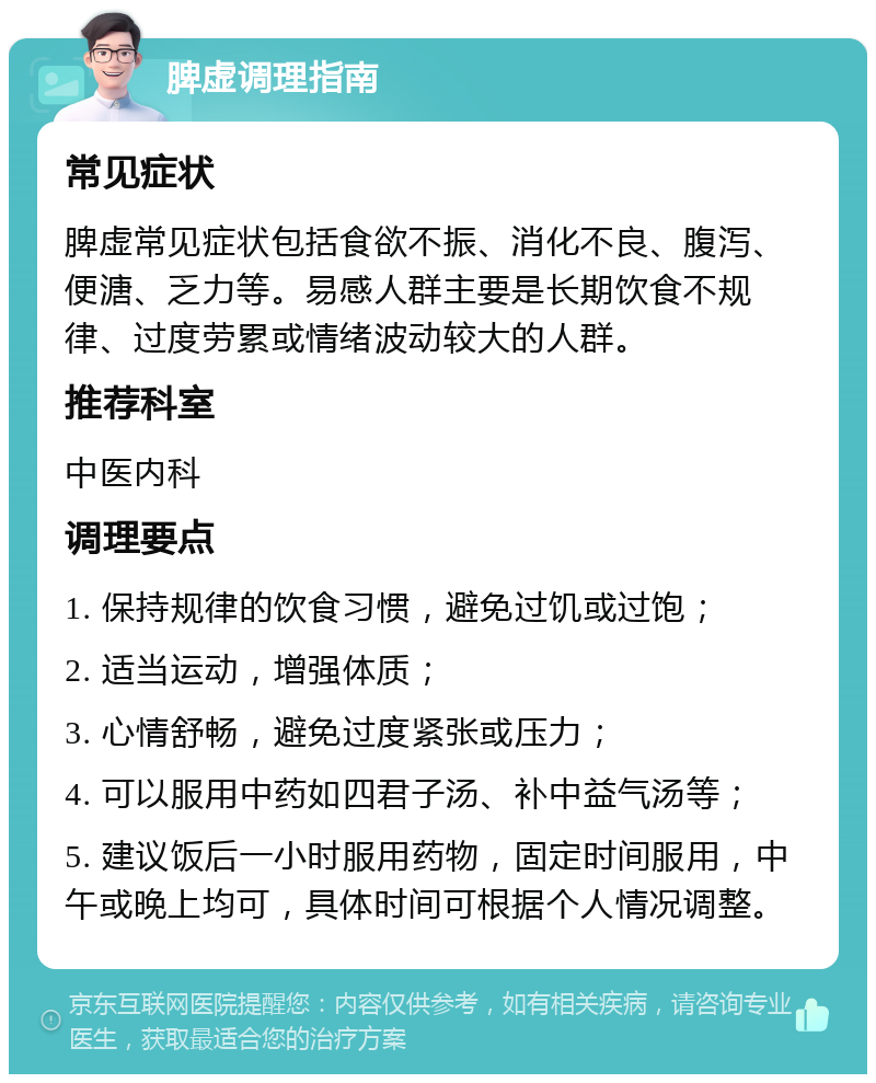 脾虚调理指南 常见症状 脾虚常见症状包括食欲不振、消化不良、腹泻、便溏、乏力等。易感人群主要是长期饮食不规律、过度劳累或情绪波动较大的人群。 推荐科室 中医内科 调理要点 1. 保持规律的饮食习惯，避免过饥或过饱； 2. 适当运动，增强体质； 3. 心情舒畅，避免过度紧张或压力； 4. 可以服用中药如四君子汤、补中益气汤等； 5. 建议饭后一小时服用药物，固定时间服用，中午或晚上均可，具体时间可根据个人情况调整。