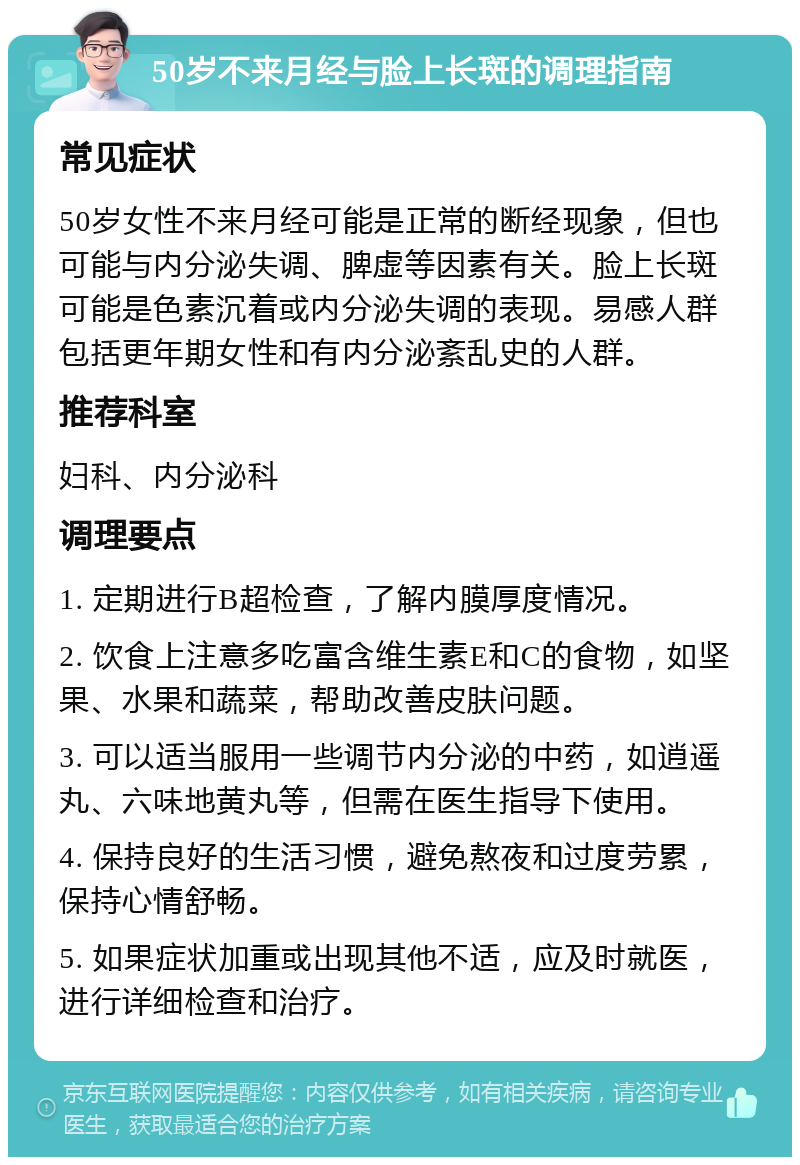 50岁不来月经与脸上长斑的调理指南 常见症状 50岁女性不来月经可能是正常的断经现象，但也可能与内分泌失调、脾虚等因素有关。脸上长斑可能是色素沉着或内分泌失调的表现。易感人群包括更年期女性和有内分泌紊乱史的人群。 推荐科室 妇科、内分泌科 调理要点 1. 定期进行B超检查，了解内膜厚度情况。 2. 饮食上注意多吃富含维生素E和C的食物，如坚果、水果和蔬菜，帮助改善皮肤问题。 3. 可以适当服用一些调节内分泌的中药，如逍遥丸、六味地黄丸等，但需在医生指导下使用。 4. 保持良好的生活习惯，避免熬夜和过度劳累，保持心情舒畅。 5. 如果症状加重或出现其他不适，应及时就医，进行详细检查和治疗。