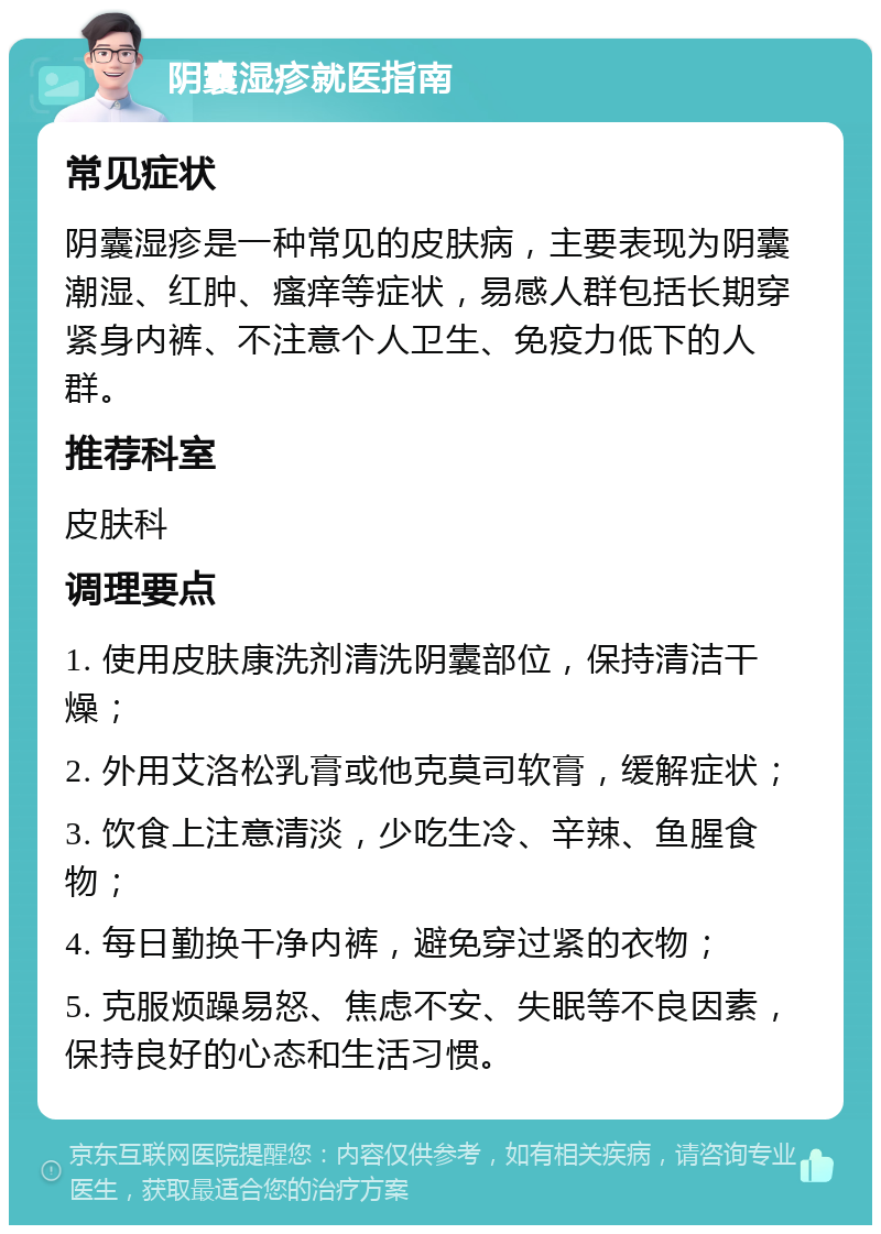 阴囊湿疹就医指南 常见症状 阴囊湿疹是一种常见的皮肤病，主要表现为阴囊潮湿、红肿、瘙痒等症状，易感人群包括长期穿紧身内裤、不注意个人卫生、免疫力低下的人群。 推荐科室 皮肤科 调理要点 1. 使用皮肤康洗剂清洗阴囊部位，保持清洁干燥； 2. 外用艾洛松乳膏或他克莫司软膏，缓解症状； 3. 饮食上注意清淡，少吃生冷、辛辣、鱼腥食物； 4. 每日勤换干净内裤，避免穿过紧的衣物； 5. 克服烦躁易怒、焦虑不安、失眠等不良因素，保持良好的心态和生活习惯。