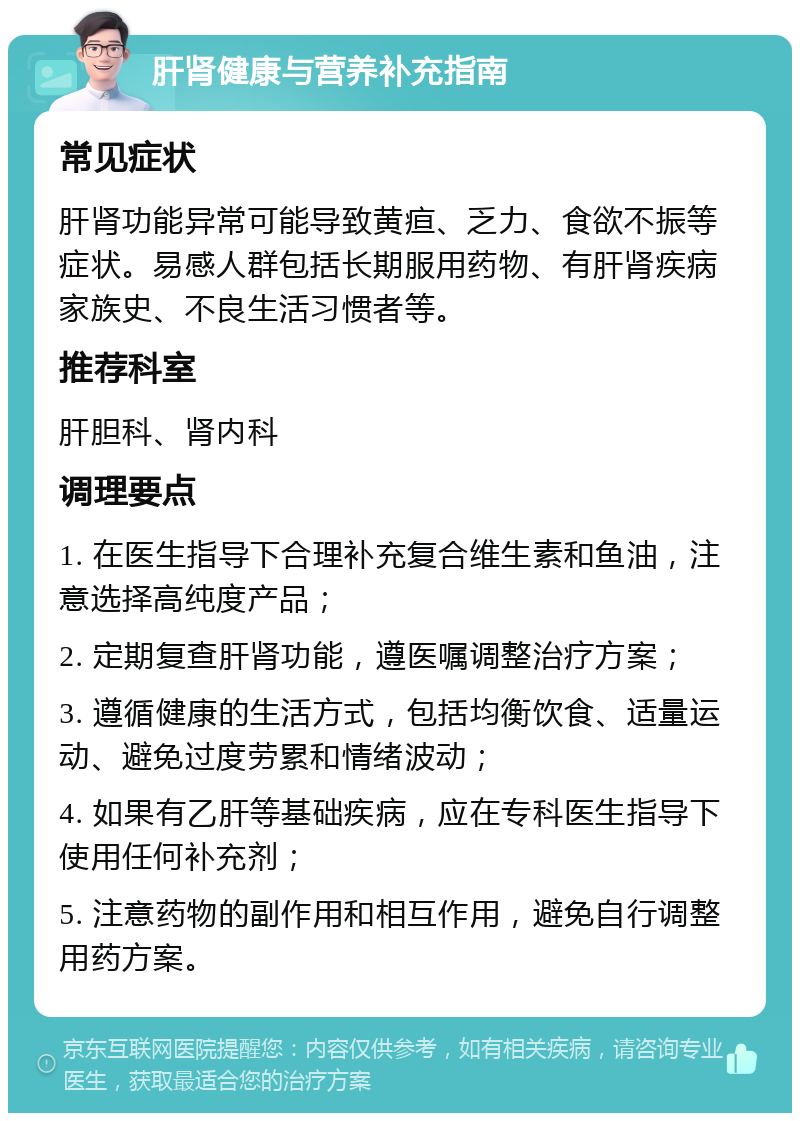 肝肾健康与营养补充指南 常见症状 肝肾功能异常可能导致黄疸、乏力、食欲不振等症状。易感人群包括长期服用药物、有肝肾疾病家族史、不良生活习惯者等。 推荐科室 肝胆科、肾内科 调理要点 1. 在医生指导下合理补充复合维生素和鱼油，注意选择高纯度产品； 2. 定期复查肝肾功能，遵医嘱调整治疗方案； 3. 遵循健康的生活方式，包括均衡饮食、适量运动、避免过度劳累和情绪波动； 4. 如果有乙肝等基础疾病，应在专科医生指导下使用任何补充剂； 5. 注意药物的副作用和相互作用，避免自行调整用药方案。