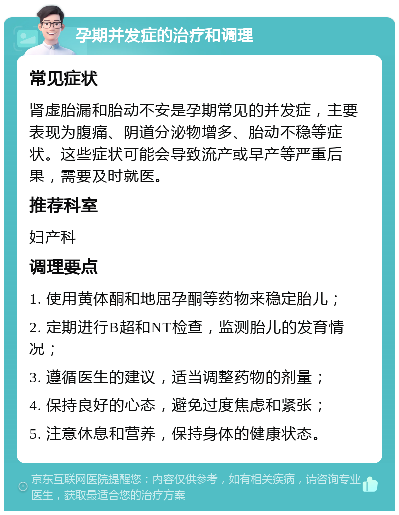 孕期并发症的治疗和调理 常见症状 肾虚胎漏和胎动不安是孕期常见的并发症，主要表现为腹痛、阴道分泌物增多、胎动不稳等症状。这些症状可能会导致流产或早产等严重后果，需要及时就医。 推荐科室 妇产科 调理要点 1. 使用黄体酮和地屈孕酮等药物来稳定胎儿； 2. 定期进行B超和NT检查，监测胎儿的发育情况； 3. 遵循医生的建议，适当调整药物的剂量； 4. 保持良好的心态，避免过度焦虑和紧张； 5. 注意休息和营养，保持身体的健康状态。